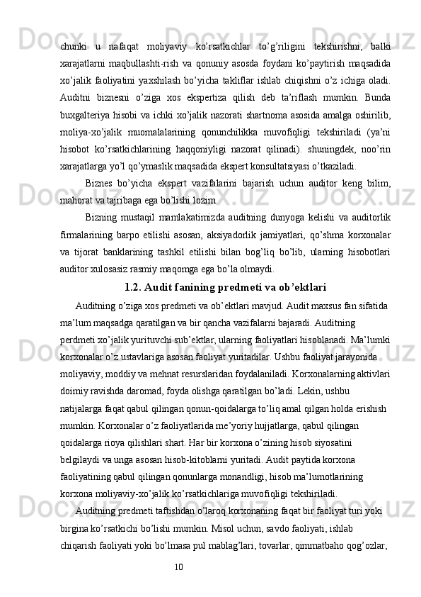 10chunki   u   nafaqat   moliyaviy   ko’rsatkichlar   to’g’riligini   tekshirishni,   balki
xarajatlarni   maqbullashti-rish   va   qonuniy   asosda   foydani   ko’paytirish   maqsadida
xo’jalik   faoliyatini   yaxshilash   bo’yicha   takliflar   ishlab   chiqishni   o’z   ichiga   oladi.
Auditni   biznesni   o’ziga   xos   ekspertiza   qilish   deb   ta’riflash   mumkin.   Bunda
buxgalteriya hisobi va ichki  xo’jalik nazorati shartnoma asosida  amalga oshirilib,
moliya-xo’jalik   muomalalarining   qonunchilikka   muvofiqligi   tekshiriladi   (ya’ni
hisobot   ko’rsatkichlarining   haqqoniyligi   nazorat   qilinadi).   shuningdek,   noo’rin
xarajatlarga yo’l qo’ymaslik maqsadida ekspert konsultatsiyasi o’tkaziladi. 
Biznes   bo’yicha   ekspert   vazifalarini   bajarish   uchun   auditor   keng   bilim,
mahorat va tajribaga ega bo’lishi lozim. 
Bizning   mustaqil   mamlakatimizda   auditning   dunyoga   kelishi   va   auditorlik
firmalarining   barpo   etilishi   asosan,   aksiyadorlik   jamiyatlari,   qo’shma   korxonalar
va   tijorat   banklarining   tashkil   etilishi   bilan   bog’liq   bo’lib,   ularning   hisobotlari
auditor xulosasiz rasmiy maqomga ega bo’la olmaydi. 
1. 2 . Audit  fanining   predmeti va ob’ektlari
Auditning o’ziga xos predmeti va ob’ektlari mavjud. Audit maxsus fan sifatida 
ma’lum maqsadga qaratilgan va bir qancha vazifalarni bajaradi. Auditning 
perdmeti xo’jalik yurituvchi sub’ektlar, ularning faoliyatlari hisoblanadi. Ma’lumki
korxonalar o’z ustavlariga asosan faoliyat yuritadilar. Ushbu faoliyat jarayonida 
moliyaviy, moddiy va mehnat resurslaridan foydalaniladi. Korxonalarning aktivlari
doimiy ravishda daromad, foyda olishga qaratilgan bo’ladi. Lekin, ushbu 
natijalarga faqat qabul qilingan qonun-qoidalarga to’liq amal qilgan holda erishish 
mumkin. Korxonalar o’z faoliyatlarida me’yoriy hujjatlarga, qabul qilingan 
qoidalarga rioya qilishlari shart. Har bir korxona o’zining hisob siyosatini 
belgilaydi va unga asosan hisob-kitoblarni yuritadi. Audit paytida korxona 
faoliyatining qabul qilingan qonunlarga monandligi, hisob ma’lumotlarining 
korxona moliyaviy-xo’jalik ko’rsatkichlariga muvofiqligi tekshiriladi.
Auditning predmeti taftishdan o’laroq korxonaning faqat bir faoliyat turi yoki 
birgina ko’rsatkichi bo’lishi mumkin. Misol uchun, savdo faoliyati, ishlab 
chiqarish faoliyati yoki bo’lmasa pul mablag’lari, tovarlar, qimmatbaho qog’ozlar,  