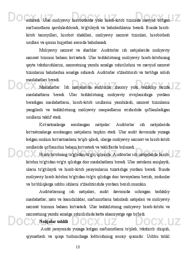 13oshiradi.   Ular   moliyaviy   hisobotlarda   yoki   hisob-kitob   tizimida   mavjud   bo'lgan
ma'lumotlarni   qarshilashtiradi,   to'g'rilaydi   va   baholashlarini   beradi.   Bunda   hisob-
kitob   tamoyillari,   hisobot   shakllari,   moliyaviy   nazorat   tizimlari,   hisobotlash
usullari va qonun hujjatlari asosida baholanadi.
Moliyaviy   nazorat   va   sharhlar:   Auditorlar   ish   natijalarida   moliyaviy
nazorat   tizimini   baham   ko'rsatadi.   Ular   tashkilotning   moliyaviy   hisob-kitobining
qayta   tekshirishlarini,   nazoratning   yaxshi   amalga   oshirilishini   va   mavjud   nazorat
tizimlarini   baholashni   amalga   oshiradi.   Auditorlar   o'zlashtirish   va   tartibga   solish
maslahatlari beradi.
Maslahatlar:   Ish   natijalarida   auditorlar   shaxsiy   yoki   tashkiliy   tarzda
maslahatlarni   beradi.   Ular   tashkilotning   moliyaviy   rivojlanishiga   yordam
beradigan   maslahatlarni,   hisob-kitob   usullarini   yaxshilash,   nazorat   tizimlarini
yangilash   va   tashkilotning   moliyaviy   maqsadlarini   erishishda   qo'llaniladigan
usullarni taklif etadi.
Ko'rsatmalarga   asoslangan   natijalar:   Auditorlar   ish   natijalarida
ko'rsatmalarga   asoslangan   natijalarni   taqdim   etadi.   Ular   audit   davomida   yuzaga
kelgan muhim ko'rsatmalarni ta'qib qiladi, ularga moliyaviy nazorat va hisob-kitob
usullarida qo'llanishni baham ko'rsatadi va takliflarda bulunadi.
Hisob-kitobning to'g'ridan-to'g'ri qilinishi: Auditorlar ish natijalarida hisob-
kitobni to'g'ridan-to'g'ri qilishga doir maslahatlarni beradi. Ular xatolarni aniqlaydi,
ularni   to'g'rilaydi   va   hisob-kitob   jarayonlarini   tuzatishga   yordam   beradi.   Bunda
moliyaviy hisob-kitobni to'g'ridan-to'g'ri qilishga doir tavsiyalarni berish, xodimlar
va bo'shliqlarga ushbu ishlarni o'zlashtirishda yordam berish mumkin.
Auditorlarning   ish   natijalari,   audit   davomida   uchragan   tashkiliy
maslahatlar,   xato  va   kamchiliklar,  ma'lumotlarni   baholash   natijalari   va  moliyaviy
nazorat   tizimini   baham   ko'rsatadi.   Ular   tashkilotning   moliyaviy   hisob-kitobi   va
nazoratning yaxshi amalga oshirilishida katta ahamiyatga ega bo'ladi.
Natijalar tahlili
  A udit   jarayonida   yuzaga   kelgan   ma'lumotlarni   to'plab,   tekshirib   chiqish,
qiymatlash   va   qisqa   tushunchaga   keltirishning   asosiy   qismidir.   Ushbu   tahlil