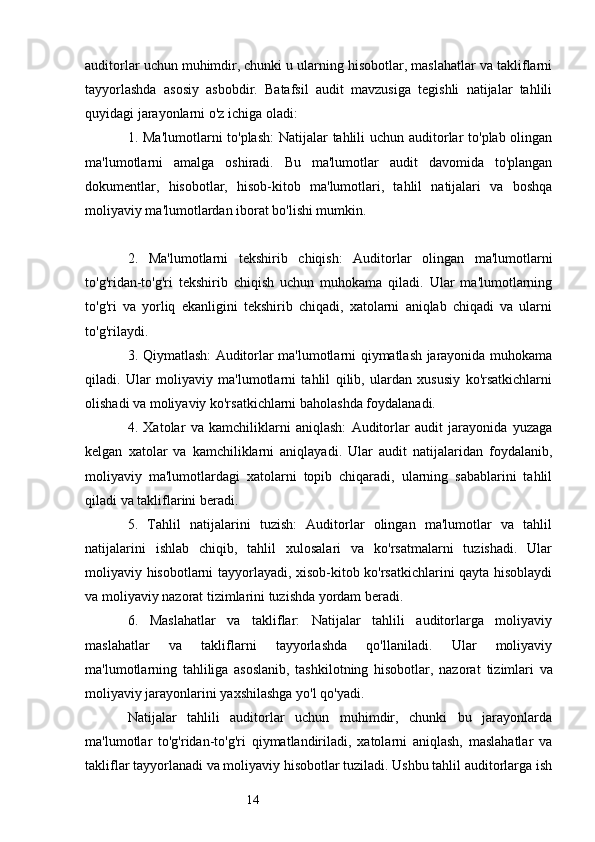 14auditorlar uchun muhimdir, chunki u ularning hisobotlar, maslahatlar va takliflarni
tayyorlashda   asosiy   asbobdir.   Batafsil   audit   mavzusiga   tegishli   natijalar   tahlili
quyidagi jarayonlarni o'z ichiga oladi:
1. Ma'lumotlarni  to'plash:  Natijalar tahlili  uchun auditorlar to'plab olingan
ma'lumotlarni   amalga   oshiradi.   Bu   ma'lumotlar   audit   davomida   to'plangan
dokumentlar,   hisobotlar,   hisob-kitob   ma'lumotlari,   tahlil   natijalari   va   boshqa
moliyaviy ma'lumotlardan iborat bo'lishi mumkin.
2.   Ma'lumotlarni   tekshirib   chiqish:   Auditorlar   olingan   ma'lumotlarni
to'g'ridan-to'g'ri   tekshirib   chiqish   uchun   muhokama   qiladi.   Ular   ma'lumotlarning
to'g'ri   va   yorliq   ekanligini   tekshirib   chiqadi,   xatolarni   aniqlab   chiqadi   va   ularni
to'g'rilaydi.
3. Qiymatlash: Auditorlar ma'lumotlarni qiymatlash jarayonida muhokama
qiladi.   Ular   moliyaviy   ma'lumotlarni   tahlil   qilib,   ulardan   xususiy   ko'rsatkichlarni
olishadi va moliyaviy ko'rsatkichlarni baholashda foydalanadi.
4.   Xatolar   va   kamchiliklarni   aniqlash:   Auditorlar   audit   jarayonida   yuzaga
kelgan   xatolar   va   kamchiliklarni   aniqlayadi.   Ular   audit   natijalaridan   foydalanib,
moliyaviy   ma'lumotlardagi   xatolarni   topib   chiqaradi,   ularning   sabablarini   tahlil
qiladi va takliflarini beradi.
5.   Tahlil   natijalarini   tuzish:   Auditorlar   olingan   ma'lumotlar   va   tahlil
natijalarini   ishlab   chiqib,   tahlil   xulosalari   va   ko'rsatmalarni   tuzishadi.   Ular
moliyaviy hisobotlarni tayyorlayadi, xisob-kitob ko'rsatkichlarini qayta hisoblaydi
va moliyaviy nazorat tizimlarini tuzishda yordam beradi.
6.   Maslahatlar   va   takliflar:   Natijalar   tahlili   auditorlarga   moliyaviy
maslahatlar   va   takliflarni   tayyorlashda   qo'llaniladi.   Ular   moliyaviy
ma'lumotlarning   tahliliga   asoslanib,   tashkilotning   hisobotlar,   nazora t   tizimlari   va
moliyaviy jarayonlarini yaxshilashga yo'l qo'yadi.
Natijalar   tahlili   auditorlar   uchun   muhimdir,   chunki   bu   jarayonlarda
ma'lumotlar   to'g'ridan-to'g'ri   qiymatlandiriladi,   xatolarni   aniqlash,   maslahatlar   va
takliflar tayyorlanadi va moliyaviy hisobotlar tuziladi. Ushbu tahlil auditorlarga ish