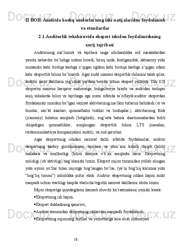 16II BOB.  Auiditda boshq auidorlarning ishi natijalaridan foydalanish
va standartlar
2.1 . Auditorlik tekshiruvida ekspert ishidan foydalani shning
xorij tajribasi
Auditorning   ma’lumoti   va   tajribasi   unga   ishchanlikka   oid   masalalardan
yaxshi  xabardor bo’lishga imkon beradi, biroq unda, kutilganidek, aktuarniy yoki
muxandis   kabi   boshqa   kasbga   o’qigan   ogdam   kabi   boshqa   kasbga   o’qigan   odam
kabi ekspertlik bilimi bo’lmaydi. Agar audit maxsus ekspertlik ibilimini talab qilsa,
auditor  zarur dalillarni  yig’ishda yordam  berishi  uchun ekspert  yollaydi. ISA 620
ekspertni   maxsus   barqaror   mahoratga,   buhgalteriya   hisobi   va   auditdan   tashqari
aniq   sohalarda   bilim   va   tajribaga   ega   inson   sifatida   ta’riflaydi.auditor   eksperdan
foydalanishi mumkin bo’lgan vaziyat aktivlarning ma’lkm turlarini baholash (er va
binolar,   san’kt   asarlari,   qimmatbaho   toshlar   va   boshqalar.);   aktivlarning   fizik
(jismoniy)   holatini   aniqlash   (belgilash);   sug’urta   bahosi   shartnomalardan   kelib
chiqadigan   qimmatliklar;   aniqlangan   ekspertlik   bilimi   LTS   (masalan,
telekomunikatsiya kompaniyalari auditi); va sud qarorlari.
Agar   ekspertning   ishidan   nazorat   dalili   sifatida   foydalanilsa,   auditor
ekspertning   kasbiy   guvohnomasi,   tajribasi   va   obro’sini   kshrib   chiqib   (bilib)
malakasi   va   omilkorligi   (bilim   darajasi   v.b.)ni   aniqlashi   zarur.   Ekspertning
xolisligi (ob’ektivligi) bag’olanishi lozim. Ekspert mijoz tomonidan yollab olingan
yoki   ayrim   yo’llar   bilan   mijozga   bog’langan   bo’lsa,   (ya’ni   bog’liq   korxona   yoki
“bog’liq   tomon”)   xolislikka   putur   etadi.   Auditor   ekspertning   ishlari   hajmi   audit
maqsadi uchun etarliligi haqida etarlicha tegishli nazorat dalillarini olishi lozim.
Mijoz ekspertga quyidagilarni kamrab oluvchi ko’rsatmalarni yozishi kerak:
 Ekspertning ish hajmi;
 Ekspert dokladining qamrovi;
 Auditor tomonidan ekspertning ishlaridan maqsadli foydalanish;
 Ekspertning mijozning fayllari va yozuvlariga kira olish imkoniyati.