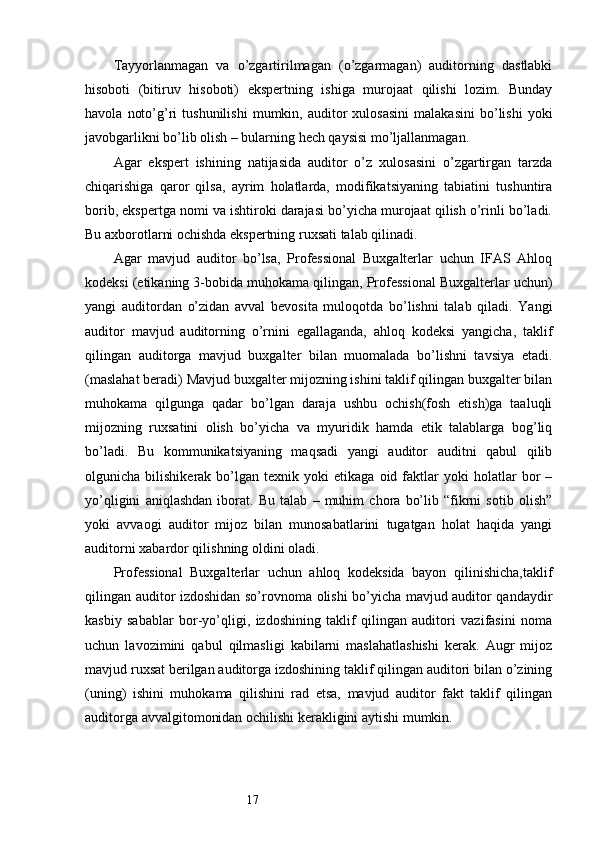 17Tayyorlanmagan   va   o’zgartirilmagan   (o’zgarmagan)   auditorning   dastlabki
hisoboti   (bitiruv   hisoboti)   ekspertning   ishiga   murojaat   qilishi   lozim.   Bunday
havola   noto’g’ri   tushunilishi   mumkin,   auditor   xulosasini   malakasini   bo’lishi   yoki
javobgarlikni bo’lib olish – bularning hech qaysisi mo’ljallanmagan.
Agar   ekspert   ishining   natijasida   auditor   o’z   xulosasini   o’zgartirgan   tarzda
chiqarishiga   qaror   qilsa,   ayrim   holatlarda,   modifikatsiyaning   tabiatini   tushuntira
borib, ekspertga nomi va ishtiroki darajasi bo’yicha murojaat qilish o’rinli bo’ladi.
Bu axborotlarni ochishda ekspertning ruxsati talab qilinadi.
Agar   mavjud   auditor   bo’lsa,   Professional   Buxgalterlar   uchun   IFAS   Ahloq
kodeksi (etikaning 3-bobida muhokama qilingan, Professional Buxgalterlar uchun)
yangi   auditordan   o’zidan   avval   bevosita   muloqotda   bo’lishni   talab   qiladi.   Yangi
auditor   mavjud   auditorning   o’rnini   egallaganda,   ahloq   kodeksi   yangicha,   taklif
qilingan   auditorga   mavjud   buxgalter   bilan   muomalada   bo’lishni   tavsiya   etadi.
(maslahat beradi) Mavjud buxgalter mijozning ishini taklif qilingan buxgalter bilan
muhokama   qilgunga   qadar   bo’lgan   daraja   ushbu   ochish(fosh   etish)ga   taaluqli
mijozning   ruxsatini   olish   bo’yicha   va   myuridik   hamda   etik   talablarga   bog’liq
bo’ladi.   Bu   kommunikatsiyaning   maqsadi   yangi   auditor   auditni   qabul   qilib
olgunicha  bilishikerak   bo’lgan  texnik   yoki   etikaga   oid  faktlar   yoki   holatlar   bor   –
yo’qligini   aniqlashdan   iborat.   Bu   talab   –   muhim   chora   bo’lib   “fikrni   sotib   olish”
yoki   avvaogi   auditor   mijoz   bilan   munosabatlarini   tugatgan   holat   haqida   yangi
auditorni xabardor qilishning oldini oladi.
Professional   Buxgalterlar   uchun   ahloq   kodeksida   bayon   qilinishicha,taklif
qilingan auditor izdoshidan so’rovnoma olishi bo’yicha mavjud auditor qandaydir
kasbiy   sabablar   bor-yo’qligi,   izdoshining   taklif   qilingan   auditori   vazifasini   noma
uchun   lavozimini   qabul   qilmasligi   kabilarni   maslahatlashishi   kerak.   Augr   mijoz
mavjud ruxsat berilgan auditorga izdoshining taklif qilingan auditori bilan o’zining
(uning)   ishini   muhokama   qilishini   rad   etsa,   mavjud   auditor   fakt   taklif   qilingan
auditorga avvalgitomonidan ochilishi kerakligini aytishi mumkin.