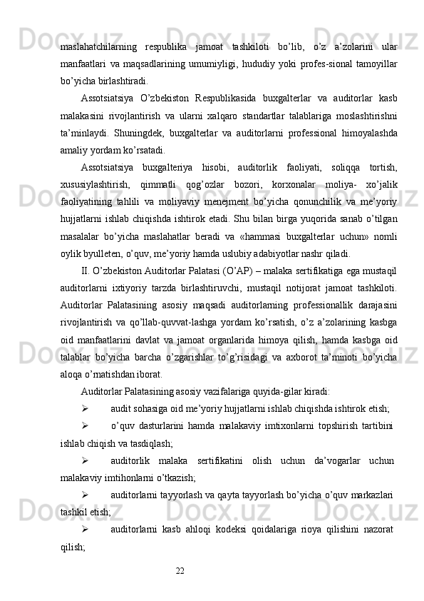 22maslahatchilarning   respublika   jamoat   tashkiloti   bo’lib,   o’z   a’zolarini   ular
manfaatlari   va   maqsadlarining   umumiyligi,   hududiy   yoki   profes-sional   tamoyillar
bo’yicha birlashtiradi. 
Assotsiatsiya   O’zbekiston   Respublikasida   buxgalterlar   va   auditorlar   kasb
malakasini   rivojlantirish   va   ularni   xalqaro   standartlar   talablariga   moslashtirishni
ta’minlaydi.   Shuningdek,   buxgalterlar   va   auditorlarni   professional   himoyalashda
amaliy yordam ko’rsatadi. 
Assotsiatsiya   buxgalteriya   hisobi,   auditorlik   faoliyati,   soliqqa   tortish,
xususiylashtirish,   qimmatli   qog’ozlar   bozori,   korxonalar   moliya-   xo’jalik
faoliyatining   tahlili   va   moliyaviy   menejment   bo’yicha   qonunchilik   va   me’yoriy
hujjatlarni   ishlab   chiqishda   ishtirok   etadi.   Shu   bilan   birga   yuqorida   sanab   o’tilgan
masalalar   bo’yicha   maslahatlar   beradi   va   «hammasi   buxgalterlar   uchun»   nomli
oylik byulleten, o’quv, me’yoriy hamda uslubiy adabiyotlar nashr qiladi. 
II. O’zbekiston Auditorlar Palatasi (O’AP) – malaka sertifikatiga ega mustaqil
auditorlarni   ixtiyoriy   tarzda   birlashtiruvchi,   mustaqil   notijorat   jamoat   tashkiloti.
Auditorlar   Palatasining   asosiy   maqsadi   auditorlarning   professionallik   darajasini
rivojlantirish   va   qo’llab-quvvat-lashga   yordam   ko’rsatish,   o’z   a’zolarining   kasbga
oid   manfaatlarini   davlat   va   jamoat   organlarida   himoya   qilish,   hamda   kasbga   oid
talablar   bo’yicha   barcha   o’zgarishlar   to’g’risidagi   va   axborot   ta’minoti   bo’yicha
aloqa o’rnatishdan iborat. 
Auditorlar Palatasining asosiy vazifalariga quyida-gilar kiradi:
 audit sohasiga oid me’yoriy hujjatlarni ishlab chiqishda ishtirok etish;
 o’quv   dasturlarini   hamda   malakaviy   imtixonlarni   topshirish   tartibini
ishlab chiqish va tasdiqlash; 
 auditorlik   malaka   sertifikatini   olish   uchun   da’vogarlar   uchun
malakaviy imtihonlarni o’tkazish;
 auditorlarni tayyorlash va qayta tayyorlash bo’yicha o’quv markazlari
tashkil etish;
 auditorlarni   kasb   ahloqi   kodeksi   qoidalariga   rioya   qilishini   nazorat
qilish;