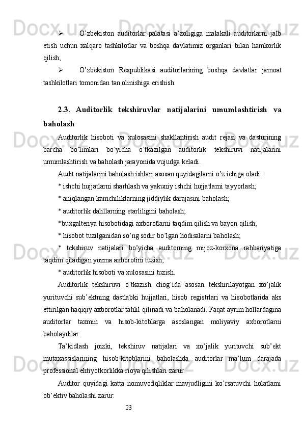 23 O’zbekiston   auditorlar   palatasi   a’zoligiga   malakali   auditorlarni   jalb
etish   uchun   xalqaro   tashkilotlar   va   boshqa   davlatimiz   organlari   bilan   hamkorlik
qilish;
 O’zbekiston   Respublikasi   auditorlarining   boshqa   davlatlar   jamoat
tashkilotlari tomonidan tan olinishiga erishish . 
2.3 .   Auditorlik   tekshiruvlar   natijalarini   umumlashtirish   va
baholash
Auditorlik   hisoboti   va   xulosasini   shakllantirish   audit   rejasi   va   dasturining
barcha   bo’limlari   bo’yicha   o’tkazilgan   auditorlik   tekshiruvi   natijalarini
umumlashtirish va baholash jarayonida vujudga keladi. 
Audit natijalarini baholash ishlari asosan quyidagilarni o’z ichiga oladi:
*  ishchi hujjatlarni sharhlash va yakuniy ishchi hujjatlarni tayyorlash;
*  aniqlangan kamchiliklarning jiddiylik darajasini baholash;
*   auditorlik dalillarning etarliligini baholash;
* buxgalteriya hisobotidagi axborotlarni taqdim qilish va bayon qilish;
*  hisobot tuzilganidan so’ng sodir bo’lgan hodisalarni baholash;
*   tekshiruv   natijalari   bo’yicha   auditorning   mijoz-korxona   rahbariyatiga
taqdim qiladigan yozma axborotini tuzish;
*   auditorlik hisoboti va xulosasini tuzish. 
Auditorlik   tekshiruvi   o’tkazish   chog’ida   asosan   tekshirilayotgan   xo’jalik
yurituvchi   sub’ektning   dastlabki   hujjatlari,   hisob   registrlari   va   hisobotlarida   aks
ettirilgan haqiqiy axborotlar tahlil qilinadi va baholanadi. Faqat ayrim hollardagina
auditorlar   taxmin   va   hisob-kitoblarga   asoslangan   moliyaviy   axborotlarni
baholaydilar. 
Ta’kidlash   joizki,   tekshiruv   natijalari   va   xo’jalik   yurituvchi   sub’ekt
mutaxassislarining   hisob-kitoblarini   baholashda   auditorlar   ma’lum   darajada
professional ehtiyotkorlikka rioya qilishlari zarur. 
Auditor   quyidagi   katta   nomuvofiqliklar   mavjudligini   ko’rsatuvchi   holatlarni
ob’ektiv baholashi zarur: