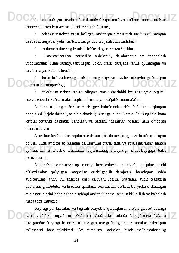 24*   xo’jalik   yurituvchi   sub’ekt   xodimlariga   ma’lum   bo’lgan,   ammo   auditor
tomonidan ochilmagan xatolarni aniqlash faktlari;
*   tekshiruv uchun zarur bo’lgan, auditorga o’z vaqtida taqdim qilinmagan
dastlabki hujjatlar yoki ma’lumotlarga doir xo’jalik muomalalari;
*   mutaxassislarning hisob-kitoblaridagi nomuvofiqliklar;
*   inventarizatsiya   natijasida   aniqlanib,   dalolatnoma   va   taqqoslash
vedomostlari   bilan   rasmiylashtirilgan,   lekin   etarli   darajada   tahlil   qilinmagan   va
tuzatilmagan katta tafovutlar;
*   katta   tafovutlarning   tasdiqlanmaganligi   va   auditor   so’rovlariga   kutilgan
javoblar olinmaganligi;
*   tekshiruv   uchun   tanlab   olingan,   zarur   dastlabki   hujjatlar   yoki   tegishli
ruxsat etuvchi ko’rsatmalar taqdim qilinmagan xo’jalik muomalalari. 
Auditor   to’plangan   dalillar   etarliligini   baholashda   ushbu   holatlar   aniqlangan
bosqichni   (rejalashtirish,   audit   o’tkazish)   hisobga   olishi   kerak.   Shuningdek,   katta
xatolar   xatarini   dastlabki   baholash   va   batafsil   tekshirish   rejalari   ham   e’tiborga
olinishi lozim. 
Agar bunday holatlar rejalashtirish bosqichida aniqlangan va hisobga olingan
bo’lsa,   unda   auditor   to’plangan   dalillarning   etarliligiga   va   rejalashtirilgan   hamda
qo’shimcha   auditorlik   amallarini   bajarishning   maqsadga   muvofiqligiga   baho
berishi zarur. 
Auditorlik   tekshiruvining   asosiy   bosqichlarini   o’tkazish   natijalari   audit
o’tkazishdan   qo’yilgan   maqsadga   erishilganlik   darajasini   baholagan   holda
auditorning   ishchi   hujjatlarida   qaid   qilinishi   lozim.   Masalan,   audit   o’tkazish
dasturining «Debitor va kreditor qarzlarni tekshirish» bo’limi bo’yicha o’tkazilgan
audit natijalarini baholashda quyidagi auditorlik amallarini tahlil qilish va baholash
maqsadga muvofiq:
-k eyingi pul kirimlari va tegishli schyotlar qoldiqlaridan to’langan to’lovlarga
doir   dastlabki   hujjatlarni   tekshirish.   Auditorlar   odatda   buxgalteriya   balansi
tuzilgandan   keyingi   to   audit   o’tkazilgan   oxirgi   kunga   qadar   amalga   oshirilgan
to’lovlarni   ham   tekshiradi.   Bu   tekshiruv   natijalari   hisob   ma’lumotlarining