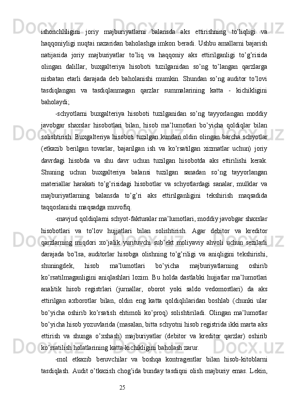 25ishonchliligini   joriy   majburiyatlarni   balansda   aks   ettirishning   to’liqligi   va
haqqoniyligi nuqtai nazaridan baholashga imkon beradi. Ushbu amallarni bajarish
natijasida   joriy   majburiyatlar   to’liq   va   haqqoniy   aks   ettirilganligi   to’g’risida
olingan   dalillar,   buxgalteriya   hisoboti   tuzilganidan   so’ng   to’langan   qarzlarga
nisbatan   etarli   darajada   deb   baholanishi   mumkin.   Shundan   so’ng   auditor   to’lovi
tasdiqlangan   va   tasdiqlanmagan   qarzlar   summalarining   katta   -   kichikligini
baholaydi;
- schyotlarni   buxgalteriya   hisoboti   tuzilganidan   so’ng   tayyorlangan   moddiy
javobgar   shaxslar   hisobotlari   bilan,   hisob   ma’lumotlari   bo’yicha   qoldiqlar   bilan
solishtirish.   Buxgalteriya  hisoboti  tuzilgan  kundan  oldin  olingan barcha  schyotlar
(etkazib   berilgan   tovarlar,   bajarilgan   ish   va   ko’rsatilgan   xizmatlar   uchun)   joriy
davrdagi   hisobda   va   shu   davr   uchun   tuzilgan   hisobotda   aks   ettirilishi   kerak.
Shuning   uchun   buxgalteriya   balansi   tuzilgan   sanadan   so’ng   tayyorlangan
materiallar   harakati   to’g’risidagi   hisobotlar   va   schyotlardagi   sanalar,   mulklar   va
majburiyatlarning   balansda   to’g’ri   aks   ettirilganligini   tekshirish   maqsadida
taqqoslanishi maqsadga muvofiq. 
-m avjud qoldiqlarni schyot-fakturalar ma’lumotlari, moddiy javobgar shaxslar
hisobotlari   va   to’lov   hujjatlari   bilan   solishtirish.   Agar   debitor   va   kreditor
qarzlarning   miqdori   xo’jalik   yurituvchi   sub’ekt   moliyaviy   ahvoli   uchun   sezilarli
darajada   bo’lsa,   auditorlar   hisobga   olishning   to’g’riligi   va   aniqligini   tekshirishi,
shuningdek,   hisob   ma’lumotlari   bo’yicha   majburiyatlarning   oshirib
ko’rsatilmaganligini   aniqlashlari   lozim.   Bu   holda   dastlabki   hujjatlar   ma’lumotlari
analitik   hisob   registrlari   (jurnallar,   oborot   yoki   saldo   vedomostlari)   da   aks
ettirilgan   axborotlar   bilan,   oldin   eng   katta   qoldiqlilaridan   boshlab   (chunki   ular
bo’yicha   oshirib   ko’rsatish   ehtimoli   ko’proq)   solishtiriladi.   Olingan   ma’lumotlar
bo’yicha hisob yozuvlarida (masalan, bitta schyotni hisob registrida ikki marta aks
ettirish   va   shunga   o’xshash)   majburiyatlar   (debitor   va   kreditor   qarzlar)   oshirib
ko’rsatilish holatlarining katta-kichikligini baholash zarur. 
-m ol   etkazib   beruvchilar   va   boshqa   kontragentlar   bilan   hisob-kitoblarni
tasdiqlash.   Audit  o’tkazish  chog’ida bunday tasdiqni  olish  majburiy emas.  Lekin,