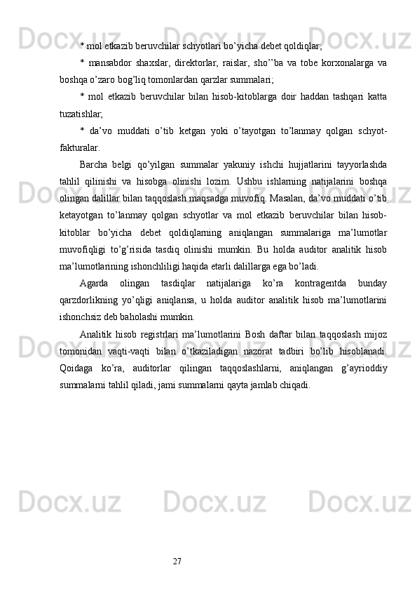 27*  mol etkazib beruvchilar schyotlari bo’yicha debet qoldiqlar;
*   mansabdor   shaxslar,   direktorlar,   raislar,   sho’’ba   va   tobe   korxonalarga   va
boshqa o’zaro bog’liq tomonlardan qarzlar summalari;
*   mol   etkazib   beruvchilar   bilan   hisob-kitoblarga   doir   haddan   tashqari   katta
tuzatishlar;
*   da’vo   muddati   o’tib   ketgan   yoki   o’tayotgan   to’lanmay   qolgan   schyot-
fakturalar. 
Barcha   belgi   qo’yilgan   summalar   yakuniy   ishchi   hujjatlarini   tayyorlashda
tahlil   qilinishi   va   hisobga   olinishi   lozim.   Ushbu   ishlarning   natijalarini   boshqa
olingan dalillar bilan taqqoslash maqsadga muvofiq. Masalan, da’vo muddati o’tib
ketayotgan   to’lanmay   qolgan   schyotlar   va   mol   etkazib   beruvchilar   bilan   hisob-
kitoblar   bo’yicha   debet   qoldiqlarning   aniqlangan   summalariga   ma’lumotlar
muvofiqligi   to’g’risida   tasdiq   olinishi   mumkin.   Bu   holda   auditor   analitik   hisob
ma’lumotlarining ishonchliligi haqida etarli dalillarga ega bo’ladi. 
Agarda   olingan   tasdiqlar   natijalariga   ko’ra   kontragentda   bunday
qarzdorlikning   yo’qligi   aniqlansa,   u   holda   auditor   analitik   hisob   ma’lumotlarini
ishonchsiz deb baholashi mumkin. 
Analitik   hisob   registrlari   ma’lumotlarini   Bosh   daftar   bilan   taqqoslash   mijoz
tomonidan   vaqti-vaqti   bilan   o’tkaziladigan   nazorat   tadbiri   bo’lib   hisoblanadi.
Qoidaga   ko’ra,   auditorlar   qilingan   taqqoslashlarni,   aniqlangan   g’ayrioddiy
summalarni tahlil qiladi, jami summalarni qayta jamlab chiqadi.
