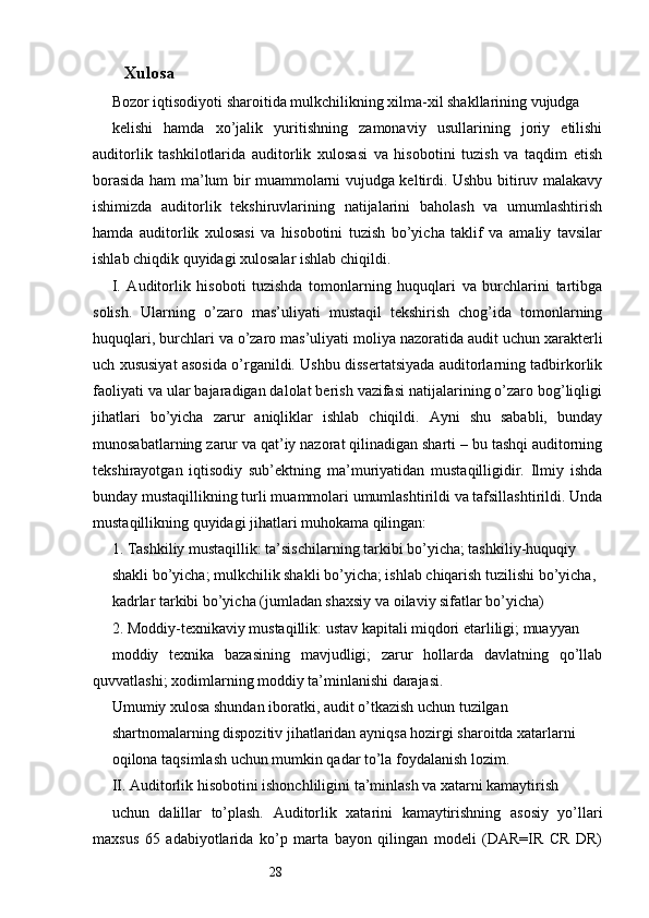 28Xulosa
Bozor iqtisodiyoti sharoitida mulkchilikning xilma-xil shakllarining vujudga
kelishi   hamda   xo’jalik   yuritishning   zamonaviy   usullarining   joriy   etilishi
auditorlik   tashkilotlarida   auditorlik   xulosasi   va   hisobotini   tuzish   va   taqdim   etish
borasida ham ma’lum bir muammolarni vujudga keltirdi. Ushbu bitiruv malakavy
ishimizda   auditorlik   tekshiruvlarining   natijalarini   baholash   va   umumlashtirish
hamda   auditorlik   xulosasi   va   hisobotini   tuzish   bo’yicha   taklif   va   amaliy   tavsilar
ishlab chiqdik quyidagi xulosalar ishlab chiqildi.
I.   Auditorlik   hisoboti   tuzishda   tomonlarning   huquqlari   va   burchlarini   tartibga
solish.   Ularning   o’zaro   mas’uliyati   mustaqil   tekshirish   chog’ida   tomonlarning
huquqlari, burchlari va o’zaro mas’uliyati moliya nazoratida audit uchun xarakterli
uch xususiyat asosida o’rganildi. Ushbu dissertatsiyada auditorlarning tadbirkorlik
faoliyati va ular bajaradigan dalolat berish vazifasi natijalarining o’zaro bog’liqligi
jihatlari   bo’yicha   zarur   aniqliklar   ishlab   chiqildi.   Ayni   shu   sababli,   bunday
munosabatlarning zarur va qat’iy nazorat qilinadigan sharti – bu tashqi auditorning
tekshirayotgan   iqtisodiy   sub’ektning   ma’muriyatidan   mustaqilligidir.   Ilmiy   ishda
bunday mustaqillikning turli muammolari umumlashtirildi va tafsillashtirildi. Unda
mustaqillikning quyidagi jihatlari muhokama qilingan:
1. Tashkiliy mustaqillik: ta’sischilarning tarkibi bo’yicha; tashkiliy-huquqiy
shakli bo’yicha; mulkchilik shakli bo’yicha; ishlab chiqarish tuzilishi bo’yicha,
kadrlar tarkibi bo’yicha (jumladan shaxsiy va oilaviy sifatlar bo’yicha)
2. Moddiy-texnikaviy mustaqillik: ustav kapitali miqdori etarliligi; muayyan
moddiy   texnika   bazasining   mavjudligi;   zarur   hollarda   davlatning   qo’llab
quvvatlashi; xodimlarning moddiy ta’minlanishi darajasi.
Umumiy xulosa shundan iboratki, audit o’tkazish uchun tuzilgan
shartnomalarning dispozitiv jihatlaridan ayniqsa hozirgi sharoitda xatarlarni
oqilona taqsimlash uchun mumkin qadar to’la foydalanish lozim.
II. Auditorlik hisobotini ishonchliligini ta’minlash va xatarni kamaytirish
uchun   dalillar   to’plash.   Auditorlik   xatarini   kamaytirishning   asosiy   yo’llari
maxsus   65   adabiyotlarida   ko’p   marta   bayon   qilingan   modeli   (DAR=IR   CR   DR)