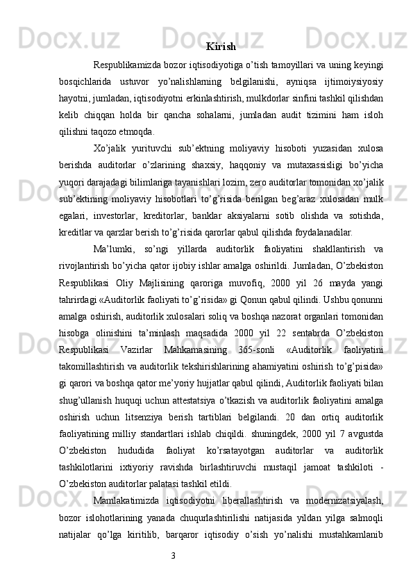 3 Kirish
Respublikamizda bozor iqtisodiyotiga o’tish tamoyillari va uning keyingi
bosqichlarida   ustuvor   yo’nalishlarning   belgilanishi,   ayniqsa   ijtimoiysiyosiy
hayotni, jumladan, iqtisodiyotni erkinlashtirish, mulkdorlar sinfini tashkil qilishdan
kelib   chiqqan   holda   bir   qancha   sohalarni,   jumladan   audit   tizimini   ham   isloh
qilishni taqozo etmoqda.
Хo’jalik   yurituvchi   sub’ektning   moliyaviy   hisoboti   yuzasidan   xulosa
berishda   auditorlar   o’zlarining   shaxsiy,   haqqoniy   va   mutaxassisligi   bo’yicha
yuqori darajadagi bilimlariga tayanishlari lozim, zero auditorlar tomonidan xo’jalik
sub’ektining   moliyaviy   hisobotlari   to’g’risida   berilgan   beg’araz   xulosadan   mulk
egalari,   investorlar,   kreditorlar,   banklar   aksiyalarni   sotib   olishda   va   sotishda,
kreditlar va qarzlar berish to’g’risida qarorlar qabul qilishda foydalanadilar.
Ma’lumki,   so’ngi   yillarda   auditorlik   faoliyatini   shakllantirish   va
rivojlantirish bo’yicha qator ijobiy ishlar amalga oshirildi. Jumladan, O’zbekiston
Respublikasi   Oliy   Majlisining   qaroriga   muvofiq,   2000   yil   26   mayda   yangi
tahrirdagi «Auditorlik faoliyati to’g’risida» gi Qonun qabul qilindi. Ushbu qonunni
amalga oshirish, auditorlik xulosalari soliq va boshqa nazorat organlari tomonidan
hisobga   olinishini   ta’minlash   maqsadida   2000   yil   22   sentabrda   O’zbekiston
Respublikasi   Vazirlar   Mahkamasining   365-sonli   «Auditorlik   faoliyatini
takomillashtirish  va auditorlik tekshirishlarining  ahamiyatini  oshirish  to’g’pisida»
gi qarori va boshqa qator me’yoriy hujjatlar qabul qilindi, Auditorlik faoliyati bilan
shug’ullanish  huquqi  uchun  attestatsiya   o’tkazish   va  auditorlik  faoliyatini   amalga
oshirish   uchun   litsenziya   berish   tartiblari   belgilandi.   20   dan   ortiq   auditorlik
faoliyatining   milliy   standartlari   ishlab   chiqildi.   shuningdek,   2000   yil   7   avgustda
O’zbekiston   hududida   faoliyat   ko’rsatayotgan   auditorlar   va   auditorlik
tashkilotlarini   ixtiyoriy   ravishda   birlashtiruvchi   mustaqil   jamoat   tashkiloti   -
O’zbekiston auditorlar palatasi tashkil etildi.
Mamlakatimizda   iqtisodiyotni   liberallashtirish   va   modernizatsiyalash,
bozor   islohotlarining   yanada   chuqurlashtirilishi   natijasida   yildan   yilga   salmoqli
natijalar   qo’lga   kiritilib,   barqaror   iqtisodiy   o’sish   yo’nalishi   mustahkamlanib 