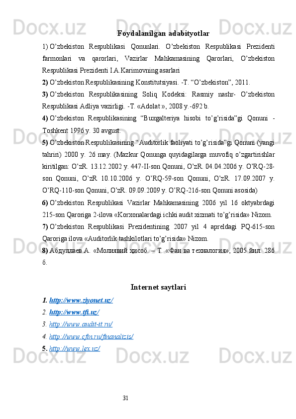 31Foydalanilgan adabityotlar
1)  O’zbekiston   Respublikasi   Qonunlari.   O’zbekiston   Respublikasi   Prezidenti
farmonlari   va   qarorlari,   Vazirlar   Mahkamasining   Qarorlari,   O’zbekiston
Respublikasi Prezidenti I.A.Karimovning asarlari 
2)  O’zbekiston Respublikasining Konstitutsiyasi. -T. “O’zbekiston”, 2011. 
3)  O’zbekiston   Respublikasining   Soliq   Kodeksi:   Rasmiy   nashr-   O’zbekiston
Respublikasi Adliya vazirligi. -T. «Adolat », 2008 y.-692 b. 
4)  O’zbekiston   Respublikasining   “Buxgalteriya   hisobi   to’g’risida”gi   Qonuni   -
Toshkent 1996 y. 30 avgust. 
5)  O’zbekiston Respublikasining “Auditorlik faoliyati to’g’risida”gi Qonuni (yangi
tahriri)   2000  y.   26  may.   (Mazkur   Qonunga  quyidagilarga   muvofiq   o’zgartirishlar
kiritilgan: O’zR. 13.12.2002 y. 447-II-son Qonuni, O’zR. 04.04.2006 y. O’RQ-28-
son   Qonuni,   O’zR   10.10.2006   y.   O’RQ-59-son   Qonuni,   O’zR.   17.09.2007   y.
O’RQ-110-son Qonuni, O’zR. 09.09.2009 y. O’RQ-216-son Qonuni asosida) 
6)  O’zbekiston   Respublikasi   Vazirlar   Mahkamasining   2006   yil   16   oktyabrdagi
215-son Qaroriga 2-ilova «Korxonalardagi ichki audit xizmati to’g’risida» Nizom. 
7)  O’zbekiston   Respublikasi   Prezidentining   2007   yil   4   apreldagi   PQ-615-son
Qaroriga ilova «Auditorlik tashkilotlari to’g’risida» Nizom.
8)  Абдуллаев А. «Молиявий ҳисоб. – Т. «Фан ва техналtия», 2005 йил. 286
б. 
Internet saytlari
1. http://www.ziyonet.uz/   
2. http://www.tfi.uz/   
3. http://www.audit-it.ru/   
4. http://www.cfin.ru/finanalizis    /  
5. http://www.lex.uz/