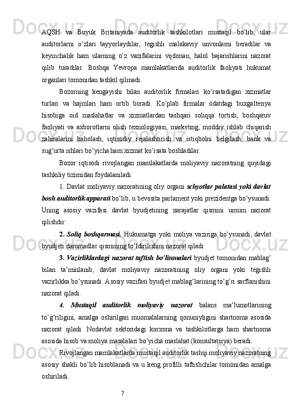 7AQSH   va   Buyuk   Britaniyada   auditorlik   tashkilotlari   mustaqil   bo’lib,   ular
auditorlarni   o’zlari   tayyorlaydilar,   tegishli   malakaviy   unvonlarni   beradilar   va
keyinchalik   ham   ularning   o’z   vazifalarini   vijdonan,   halol   bajarishlarini   nazorat
qilib   turadilar.   Boshqa   Yevropa   mamlakatlarida   auditorlik   faoliyati   hukumat
organlari tomonidan tashkil qilinadi. 
Bozorning   kengayishi   bilan   auditorlik   firmalari   ko’rsatadigan   xizmatlar
turlari   va   hajmlari   ham   ortib   boradi.   Ko’plab   firmalar   odatdagi   buxgalteriya
hisobiga   oid   maslahatlar   va   xizmatlardan   tashqari   soliqqa   tortish,   boshqaruv
faoliyati   va   axborotlarni   olish   texnologiyasi,   marketing,   moddiy   ishlab   chiqarish
zahiralarini   baholash,   iqtisodiy   rejalashtirish   va   istiqbolni   belgilash,   bank   va
sug’urta ishlari bo’yicha ham xizmat ko’rsata boshladilar. 
Bozor   iqtisodi   rivojlangan   mamlakatlarda   moliyaviy   nazoratning   quyidagi
tashkiliy tizimidan foydalaniladi:
1. Davlat moliyaviy nazoratining oliy organi   schyotlar palatasi yoki davlat
bosh auditorlik apparati  bo’lib, u bevosita parlament yoki prezidentga bo’ysunadi.
Uning   asosiy   vazifasi   davlat   byudjetining   xarajatlar   qismini   umum   nazorat
qilishdir. 
2.   Soliq  boshqarmasi.   Hukumatga   yoki   moliya  vaziriga   bo’ysunadi,   davlat
byudjeti daromadlar qismining to’ldirilishini nazorat qiladi. 
3.   Vazirliklardagi  nazorat  taftish  bo’linmalari   byudjet  tomonidan mablag’
bilan   ta’minlanib,   davlat   moliyaviy   nazoratining   oliy   organi   yoki   tegishli
vazirlikka bo’ysunadi. Asosiy vazifasi byudjet mablag’larining to’g’ri sarflanishini
nazorat qiladi. 
4.   Mustaqil   auditorlik   moliyaviy   nazorat   balans   ma’lumotlarining
to’g’riligini,   amalga   oshirilgan   muomalalarning   qonuniyligini   shartnoma   asosida
nazorat   qiladi.   Nodavlat   sektoridagi   korxona   va   tashkilotlarga   ham   shartnoma
asosida hisob va moliya masalalari bo’yicha maslahat (konsultatsiya) beradi. 
Rivojlangan mamlakatlarda mustaqil auditorlik tashqi moliyaviy nazoratning
asosiy shakli  bo’lib hisoblanadi  va u keng profilli taftishchilar tomonidan amalga
oshiriladi.
