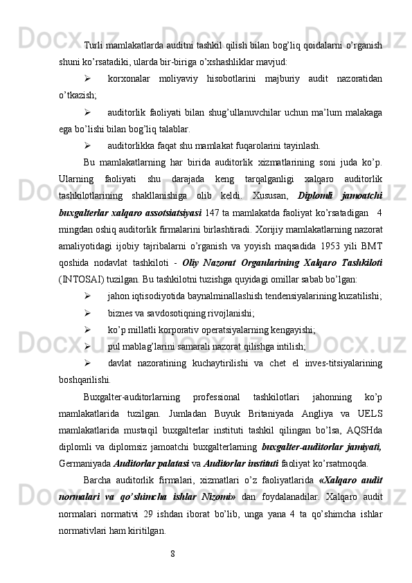 8Т urli mamlakatlarda auditni tashkil qilish bilan bog’liq qoidalarni o’rganish
shuni ko’rsatadiki, ularda bir-biriga o’xshashliklar mavjud:
 korxonalar   moliyaviy   hisobotlarini   majburiy   audit   nazoratidan
o’tkazish;
 auditorlik   faoliyati   bilan   shug’ullanuvchilar   uchun   ma’lum   malakaga
ega bo’lishi bilan bog’liq talablar. 
 auditorlikka faqat shu mamlakat fuqarolarini tayinlash. 
Bu   mamlakatlarning   har   birida   auditorlik   xizmatlarining   soni   juda   ko’p.
Ularning   faoliyati   shu   darajada   keng   tarqalganligi   xalqaro   auditorlik
tashkilotlarining   shakllanishiga   olib   keldi.   Х ususan,   Diplomli   jamoatchi
buxgalterlar xalqaro assotsiatsiyasi   147 ta mamlakatda faoliyat ko’rsatadigan     4
mingdan oshiq auditorlik firmalarini birlashtiradi.  Х orijiy mamlakatlarning nazorat
amaliyotidagi   ijobiy   tajribalarni   o’rganish   va   yoyish   maqsadida   1953   yili   BM Т
qoshida   nodavlat   tashkiloti   -   Oliy   Nazorat   Organlarining   Х alqaro   Т ashkiloti
(INTOSAI) tuzilga n .  Bu tashkilotni tuzishga quyidagi omillar sabab bo’lgan:
 jahon iqtisodiyotida baynalminallashish tendensiyalarining kuzatilishi;
 biznes va savdosotiqning rivojlanishi;
 ko’p millatli korporativ operatsiyalarning kengayishi;
 pul mablag’larini samarali nazorat qilishga intilish;
 davlat   nazoratining   kuchaytirilishi   va   chet   el   inves-titsiyalarining
boshqarilishi.
Buxgalter-auditorlarning   professional   tashkilotlari   jahonning   ko’p
mamlakatlarida   tuzilgan.   Jumladan   Buyuk   Britaniyada   Angliya   va   UELS
mamlakatlarida   mustaqil   buxgalterlar   instituti   tashkil   qilingan   bo’lsa,   AQSHda
diplomli   va   diplomsiz   jamoatchi   buxgalterlarning   buxgalter-auditorlar   jamiyati,
Germaniyada  Auditorlar palatasi  va  Auditorlar instituti  faoliyat ko’rsatmoqda.
Barcha   auditorlik   firmalari,   xizmatlari   o’z   faoliyatlarida   « Х alqaro   audit
normalari   va   qo’shimcha   ishlar   Nizomi»   dan   foydalanadilar.   Х alqaro   audit
normalari   normativi   29   ishdan   iborat   bo’lib,   unga   yana   4   ta   qo’shimcha   ishlar
normativlari ham kiritilgan.