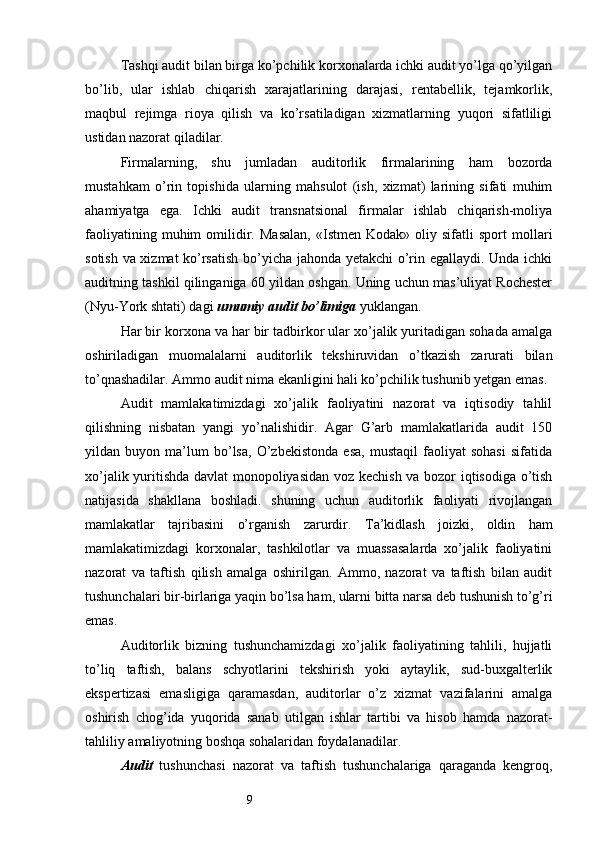 9Т ashqi audit bilan birga ko’pchilik korxonalarda ichki audit yo’lga qo’yilgan
bo’lib,   ular   ishlab   chiqarish   xarajatlarining   darajasi,   rentabellik,   tejamkorlik,
maqbul   rejimga   rioya   qilish   va   ko’rsatiladigan   xizmatlarning   yuqori   sifatliligi
ustidan nazorat qiladilar. 
Firmalarning,   shu   jumladan   auditorlik   firmalarining   ham   bozorda
mustahkam   o’rin   topishida   ularning   mahsulot   (ish,   xizmat)   larining   sifati   muhim
ahamiyatga   ega.   Ichki   audit   transnatsional   firmalar   ishlab   chiqarish-moliya
faoliyatining   muhim   omilidir.   Masalan,   «Istmen   Kodak»   oliy  sifatli   sport   mollari
sotish va xizmat ko’rsatish bo’yicha jahonda yetakchi o’rin egallaydi. Unda ichki
auditning tashkil qilinganiga 60 yildan oshgan. Uning uchun mas’uliyat Rochester
(Nyu-York shtati) dagi  umumiy audit bo’limiga  yuklangan. 
Har bir korxona va har bir tadbirkor ular xo’jalik yuritadigan sohada amalga
oshiriladigan   muomalalarni   auditorlik   tekshiruvidan   o’tkazish   zarurati   bilan
to’qnashadilar. Ammo audit nima ekanligini hali ko’pchilik tushunib yetgan emas. 
Audit   mamlakatimizdagi   xo’jalik   faoliyatini   nazorat   va   iqtisodiy   tahlil
qilishning   nisbatan   yangi   yo’nalishidir.   Agar   G’arb   mamlakatlarida   audit   150
yildan   buyon   ma’lum   bo’lsa,   O’zbekistonda   esa,   mustaqil   faoliyat   sohasi   sifatida
xo’jalik yuritishda davlat monopoliyasidan voz kechish va bozor iqtisodiga o’tish
natijasida   shakllana   boshladi.   shuning   uchun   auditorlik   faoliyati   rivojlangan
mamlakatlar   tajribasini   o’rganish   zarurdir.   Т a’kidlash   joizki,   oldin   ham
mamlakatimizdagi   korxonalar,   tashkilotlar   va   muassasalarda   xo’jalik   faoliyatini
nazorat   va   taftish   qilish   amalga   oshirilgan.   Ammo,   nazorat   va   taftish   bilan   audit
tushunchalari bir-birlariga yaqin bo’lsa ham, ularni bitta narsa deb tushunish to’g’ri
emas. 
Auditorlik   bizning   tushunchamizdagi   xo’jalik   faoliyatining   tahlili,   hujjatli
to’liq   taftish,   balans   schyotlarini   tekshirish   yoki   aytaylik,   sud-buxgalterlik
ekspertizasi   emasligiga   qaramasdan,   auditorlar   o’z   xizmat   vazifalarini   amalga
oshirish   chog’ida   yuqorida   sanab   utilgan   ishlar   tartibi   va   hisob   hamda   nazorat-
tahliliy amaliyotning boshqa sohalaridan foydalanadilar. 
Audit   tushunchasi   nazorat   va   taftish   tushunchalariga   qaraganda   kengroq, 