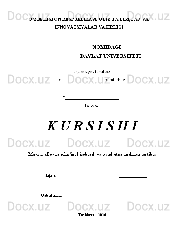 O‘ZBEKISTON RESPUBLIKASI  OLIY TA’LIM, FAN VA
INNOVATSIYALAR VAZIRLIGI
_____________ NOMIDAGI
________________ DAVLAT UNIVERSITETI
Iqtisodiyot fakulteti
«___________________» kafedrasi
“_______________________”
fanidan
K U R S I S H I
Mavzu:  « Foyda solig’ini hisoblash va byudjetga undirish tartibi »
Bajardi: ______________
Qabul qildi: ______________
Toshkent - 2026 