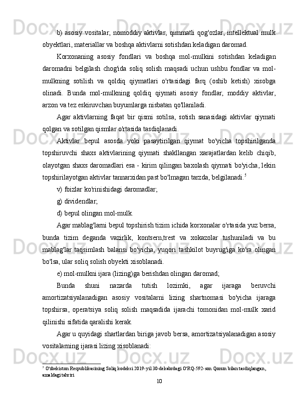 b)   asosiy   vositalar,   nomoddiy  aktivlar,   qimmatli   qog'ozlar,  intellektual   mulk
obyektlari, materiallar va boshqa aktivlarni sotishdan keladigan daromad.
Korxonaning   asosiy   fondlari   va   boshqa   mol-mulkini   sotishdan   keladigan
daromadni   belgilash   chog'ida   soliq   solish   maqsadi   uchun   ushbu   fondlar   va   mol-
mulkning   sotilish   va   qoldiq   qiymatlari   o'rtasidagi   farq   (oshib   ketish)   xisobga
olinadi.   Bunda   mol-mulkning   qoldiq   qiymati   asosiy   fondlar,   moddiy   aktivlar,
arzon va tez eskiruvchan buyumlarga nisbatan qo'llaniladi.
Agar   aktivlarning   faqat   bir   qismi   sotilsa,   sotish   sanasidagi   aktivlar   qiymati
qolgan va sotilgan qismlar o'rtasida tasdiqlanadi.
Aktivlar   bepul   asosda   yoki   pasaytirilgan   qiymat   bo'yicha   topshirilganda
topshiruvchi   shaxs   aktivlarining   qiymati   shakllangan   xarajatlardan   kelib   chiqib,
olayotgan shaxs daromadlari esa - kirim qilingan baxolash qiymati bo'yicha, lekin
topshirilayotgan aktivlar tannarxidan past bo'lmagan tarzda, belgilanadi. 5
v) foizlar ko'rinishidagi daromadlar;
g) dividendlar;
d) bepul olingan mol-mulk.
Agar mablag'larni bepul topshirish tizim ichida korxonalar o'rtasida yuz bersa,
bunda   tizim   deganda   vazirlik,   kontsern,trest   va   xokazolar   tushuniladi   va   bu
mablag'lar   taqsimlash   balansi   bo'yicha,   yuqori   tashkilot   buyrug'iga   ko'ra   olingan
bo'lsa, ular soliq solish obyekti xisoblanadi.
e) mol-mulkni ijara (lizing)ga berishdan olingan daromad; 
Bunda   shuni   nazarda   tutish   lozimki,   agar   ijaraga   beruvchi
amortizatsiyalanadigan   asosiy   vositalarni   lizing   shartnomasi   bo'yicha   ijaraga
topshirsa,   operatsiya   soliq   solish   maqsadida   ijarachi   tomonidan   mol-mulk   xarid
qilinishi sifatida qaralishi kerak.
Agar u quyidagi shartlardan biriga javob bersa, amortizatsiyalanadigan asosiy
vositalarning ijarasi lizing xisoblanadi:
5
  O'zbekiston Respublikasining Soliq kodeksi 2019-yil 30-dekabrdagi O'RQ-592-son Qonun bilan tasdiqlangan, 
amaldagi tahriri
10 