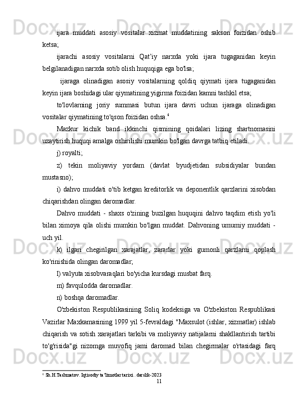 ijara   muddati   asosiy   vositalar   xizmat   muddatining   sakson   foizidan   oshib
ketsa;
ijarachi   asosiy   vositalarni   Qat’iy   narxda   yoki   ijara   tugaganidan   keyin
belgilanadigan narxda sotib olish huquqiga ega bo'lsa;
  ijaraga   olinadigan   asosiy   vositalarning   qoldiq   qiymati   ijara   tugaganidan
keyin ijara boshidagi ular qiymatining yigirma foizidan kamni tashkil etsa;
to'lovlarning   joriy   summasi   butun   ijara   davri   uchun   ijaraga   olinadigan
vositalar qiymatining to'qson foizidan oshsa. 6
Mazkur   kichik   band   ikkinchi   qismining   qoidalari   lizing   shartnomasini
uzaytirish huquqi amalga oshirilishi mumkin bo'lgan davrga tatbiq etiladi.
j) royalti;
z)   tekin   moliyaviy   yordam   (davlat   byudjetidan   subsidiyalar   bundan
mustasno);
i)   dahvo   muddati   o'tib   ketgan   kreditorlik   va   deponentlik   qarzlarini   xisobdan
chiqarishdan olingan daromadlar.
Dahvo   muddati   -   shaxs   o'zining   buzilgan   huquqini   dahvo   taqdim   etish   yo'li
bilan   ximoya   qila   olishi   mumkin   bo'lgan   muddat.   Dahvoning   umumiy   muddati   -
uch yil.
k)   ilgari   chegirilgan   xarajatlar,   zararlar   yoki   gumonli   qarzlarni   qoplash
ko'rinishida olingan daromadlar;
l) valyuta xisobvaraqlari bo'yicha kursdagi musbat farq.
m) favqulodda daromadlar.
n) boshqa daromadlar.
O'zbekiston   Respublikasining   Soliq   kodeksiga   va   O'zbekiston   Respublikasi
Vazirlar Maxkamasining 1999 yil 5-fevraldagi "Maxsulot (ishlar, xizmatlar) ishlab
chiqarish va sotish xarajatlari tarkibi va moliyaviy natijalarni shakllantirish tartibi
to'g'risida"gi   nizomga   muvofiq   jami   daromad   bilan   chegirmalar   o'rtasidagi   farq
6
 Sh.H.Tashmatov. Iqtisodiy ta’limotlar tarixi . darslik-2023
11 