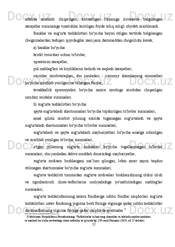 sifatida   xisoblab   chiqarilgan,   ko'rsatilgan   Nizomga   ilovalarda   belgilangan
xarajatlar summasiga tuzatishlar kiritilgan foyda soliq solig'i obyekti xisoblanadi.
Banklar   va   sug'urta   tashkilotlari   bo'yicha   bayon   etilgan   tartibda   belgilangan
chegirmalardan tashqari quyidagilar xam jami daromaddan chegirilishi kerak;
a) banklar bo'yicha:
kredit resurslari uchun to'lovlar;
operatsion xarajatlar;
pul mablag'lari va boyliklarini tashish va saqlash xarajatlari;
mijozlar   xisobvaraqlari,   shu   jumladan   -   jismoniy   shaxslarning   omonatlari
bo'yicha xisoblab yozilgan va to'langan foizlar;
tavakkallik   operasiyalari   bo'yicha   zaxira   xisobiga   xisobdan   chiqarilgan
umidsiz ssudalar summalari.
b) sug'urta tashkilotlari bo'yicha:
qayta sug'urtalash shartnomalari bo'yicha topshirilgan to'lovlar summalari;
amal   qilishi   xisobot   yilining   oxirida   tugamagan   sug'urtalash   va   qayta
sug'urtalash shartnomalari bo'yicha to'lovlar summalari;
sug'urtalash   va   qayta   sug'urtalash   majburiyatlari   bo'yicha   amalga   oshirilgan
va xisoblab yozilgan to'lovlar summalari;
o'tgan   yillarning   sug'urta   xodisalari   bo'yicha   tugallanmagan   to'lovlar
summalari, shu jumladan dahvo muddati doirasidagi majburiyatlar;
sug'urta   xodisasi   boshlangani   ma’lum   qilingan,   lekin   zarar   xajmi   taqdim
etilmagan shartnomalar bo'yicha sug'urta summalari;
sug'urta   tashkiloti   tomonidan   sug'urta   xodisalari   boshlanishining   oldini   olish
va   ogoxlantirish   chora-tadbirlarini   moliyalashga   yo'naltiriladigan   mablag'lar
summalari;
sug'urta   tashkilotlarining  zaxira   fondlariga  ushbu   fondlar   miqdorlari   sug'urta
tashkilotlari ustav fondining yigirma besh foiziga etguniga qadar ushbu tashkilotlar
daromadlarining yigirma foiziga qadar miqdorda ajratmalar. 7
7
 O’zbekiston Respublikasi Prezidentining “Tadbirkorlar uchun teng sharoitlar va adolatli raqobat muhitini 
ta minlash bo yicha navbatdagi chora-tadbirlar to g risida”gi ʼ ʻ ʻ ʻ 229 -sonli  Farmoni  (20 24  yil  27  dekabr).
12 