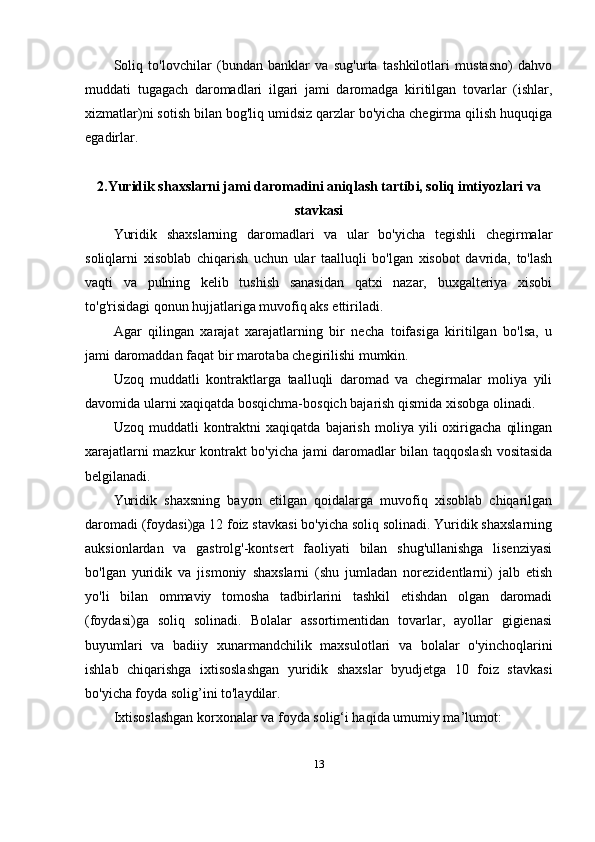 Soliq   to'lovchilar   (bundan   banklar   va   sug'urta   tashkilotlari   mustasno)   dahvo
muddati   tugagach   daromadlari   ilgari   jami   daromadga   kiritilgan   tovarlar   (ishlar,
xizmatlar)ni sotish bilan bog'liq umidsiz qarzlar bo'yicha chegirma qilish huquqiga
egadirlar.
2.Yuridik shaxslarni jami daromadini aniqlash tartibi, soliq imtiyozlari va
stavkasi
Yuridik   shaxslarning   daromadlari   va   ular   bo'yicha   tegishli   chegirmalar
soliqlarni   xisoblab   chiqarish   uchun   ular   taalluqli   bo'lgan   xisobot   davrida,   to'lash
vaqti   va   pulning   kelib   tushish   sanasidan   qatxi   nazar,   buxgalteriya   xisobi
to'g'risidagi qonun hujjatlariga muvofiq aks ettiriladi.
Agar   qilingan   xarajat   xarajatlarning   bir   necha   toifasiga   kiritilgan   bo'lsa,   u
jami daromaddan faqat bir marotaba chegirilishi mumkin.
Uzoq   muddatli   kontraktlarga   taalluqli   daromad   va   chegirmalar   moliya   yili
davomida ularni xaqiqatda bosqichma-bosqich bajarish qismida xisobga olinadi.
Uzoq   muddatli   kontraktni   xaqiqatda   bajarish   moliya   yili   oxirigacha   qilingan
xarajatlarni mazkur kontrakt bo'yicha jami daromadlar bilan taqqoslash vositasida
belgilanadi.
Yuridik   shaxsning   bayon   etilgan   qoidalarga   muvofiq   xisoblab   chiqarilgan
daromadi (foydasi)ga 12 foiz stavkasi bo'yicha soliq solinadi. Yuridik shaxslarning
auksionlardan   va   gastrolg'-kontsert   faoliyati   bilan   shug'ullanishga   lisenziyasi
bo'lgan   yuridik   va   jismoniy   shaxslarni   (shu   jumladan   norezidentlarni)   jalb   etish
yo'li   bilan   ommaviy   tomosha   tadbirlarini   tashkil   etishdan   olgan   daromadi
(foydasi)ga   soliq   solinadi.   Bolalar   assortimentidan   tovarlar,   ayollar   gigienasi
buyumlari   va   badiiy   xunarmandchilik   maxsulotlari   va   bolalar   o'yinchoqlarini
ishlab   chiqarishga   ixtisoslashgan   yuridik   shaxslar   byudjetga   10   foiz   stavkasi
bo'yicha foyda solig’ini to'laydilar.
Ixtisoslashgan korxonalar va foyda solig‘i haqida umumiy ma’lumot:
13 