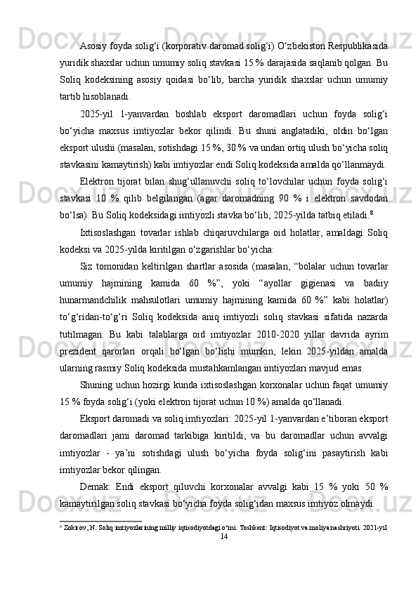 Asosiy foyda solig‘i (korporativ daromad solig‘i) O‘zbekiston Respublikasida
yuridik shaxslar uchun umumiy soliq stavkasi 15 % darajasida saqlanib qolgan. Bu
Soliq   kodeksining   asosiy   qoidasi   bo‘lib,   barcha   yuridik   shaxslar   uchun   umumiy
tartib hisoblanadi. 
2025-yil   1-yanvardan   boshlab   eksport   daromadlari   uchun   foyda   solig‘i
bo‘yicha   maxsus   imtiyozlar   bekor   qilindi.   Bu   shuni   anglatadiki,   oldin   bo‘lgan
eksport ulushi (masalan, sotishdagi 15 %, 30 % va undan ortiq ulush bo‘yicha soliq
stavkasini kamaytirish) kabi imtiyozlar endi Soliq kodeksida amalda qo‘llanmaydi.
Elektron   tijorat   bilan   shug‘ullanuvchi   soliq   to‘lovchilar   uchun   foyda   solig‘i
stavkasi   10   %   qilib   belgilangan   (agar   daromadning   90   %   i   elektron   savdodan
bo‘lsa). Bu Soliq kodeksidagi imtiyozli stavka bo‘lib, 2025-yilda tatbiq etiladi. 8
Ixtisoslashgan   tovarlar   ishlab   chiqaruvchilarga   oid   holatlar,   amaldagi   Soliq
kodeksi va 2025-yilda kiritilgan o‘zgarishlar bo‘yicha:
Siz   tomonidan   keltirilgan   shartlar   asosida   (masalan,   “bolalar   uchun   tovarlar
umumiy   hajmining   kamida   60   %”,   yoki   “ayollar   gigienasi   va   badiiy
hunarmandchilik   mahsulotlari   umumiy   hajmining   kamida   60   %”   kabi   holatlar)
to‘g‘ridan-to‘g‘ri   Soliq   kodeksida   aniq   imtiyozli   soliq   stavkasi   sifatida   nazarda
tutilmagan.   Bu   kabi   talablarga   oid   imtiyozlar   2010-2020   yillar   davrida   ayrim
prezident   qarorlari   orqali   bo‘lgan   bo‘lishi   mumkin,   lekin   2025-yildan   amalda
ularning rasmiy Soliq kodeksida mustahkamlangan imtiyozlari mavjud emas. 
Shuning uchun hozirgi kunda ixtisoslashgan korxonalar uchun faqat umumiy
15 % foyda solig‘i (yoki elektron tijorat uchun 10 %) amalda qo‘llanadi.
Eksport daromadi va soliq imtiyozlari: 2025-yil 1-yanvardan e’tiboran eksport
daromadlari   jami   daromad   tarkibiga   kiritildi,   va   bu   daromadlar   uchun   avvalgi
imtiyozlar   -   ya’ni   sotishdagi   ulush   bo‘yicha   foyda   solig‘ini   pasaytirish   kabi
imtiyozlar bekor qilingan.
Demak:   Endi   eksport   qiluvchi   korxonalar   avvalgi   kabi   15   %   yoki   50   %
kamaytirilgan soliq stavkasi bo‘yicha foyda solig‘idan maxsus imtiyoz olmaydi.
8
 Zokirov, N.  Soliq imtiyozlarining milliy iqtisodiyotdagi o‘rni . Toshkent: Iqtisodiyot va moliya nashriyoti.  2021-yil
14 