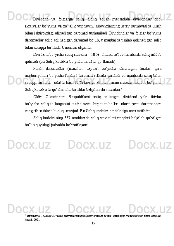 Dividend   va   foizlarga   soliq.   Soliq   solish   maqsadida   dividendlar   deb,
aktsiyalar bo‘yicha va xo‘jalik yurituvchi subyektlarning ustav sarmoyasida ulush
bilan ishtirokdagi olinadigan daromad tushuniladi. Dividendlar va foizlar bo‘yicha
daromadlar soliq solinadigan daromad bo‘lib, u manbaida ushlab qolinadigan soliq
bilan soliqqa tortiladi. Umuman olganda:
Dividend bo‘yicha soliq stavkasi - 10 %, chunki to‘lov manbaida soliq ushlab
qolinadi (bu Soliq kodeksi bo‘yicha amalda qo‘llanadi). 
Foizli   daromadlar   (masalan,   depozit   bo‘yicha   olinadigan   foizlar,   qarz
majburiyatlari bo‘yicha foizlar) daromad sifatida qaraladi va manbaida soliq bilan
soliqqa tortiladi - odatda ham 10 % tavsiya etiladi, ammo maxsus holatlar bo‘yicha
Soliq kodeksida qo‘shimcha tartiblar belgilanishi mumkin. 9
Oldin   O‘zbekiston   Respublikasi   soliq   to‘langan   dividend   yoki   foizlar
bo‘yicha   soliq   to‘langanini   tasdiqlovchi   hujjatlar   bo‘lsa,   ularni   jami   daromaddan
chegirib tashlash huquqi mavjud. Bu Soliq kodeksi qoidalariga mos tartibdir. 
Soliq kodeksining 337-moddasida soliq stavkalari miqdori belgilab qo’yilgan
bo’lib quyidagi jadvalda ko’rsatilagan: 
9
 Tursunov B., Alimov R. “Soliq imtiyozlarining iqtisodiy o‘sishga ta’siri” Iqtisodiyot va innovatsion texnologiyalar
jurnali, 2021.
15 