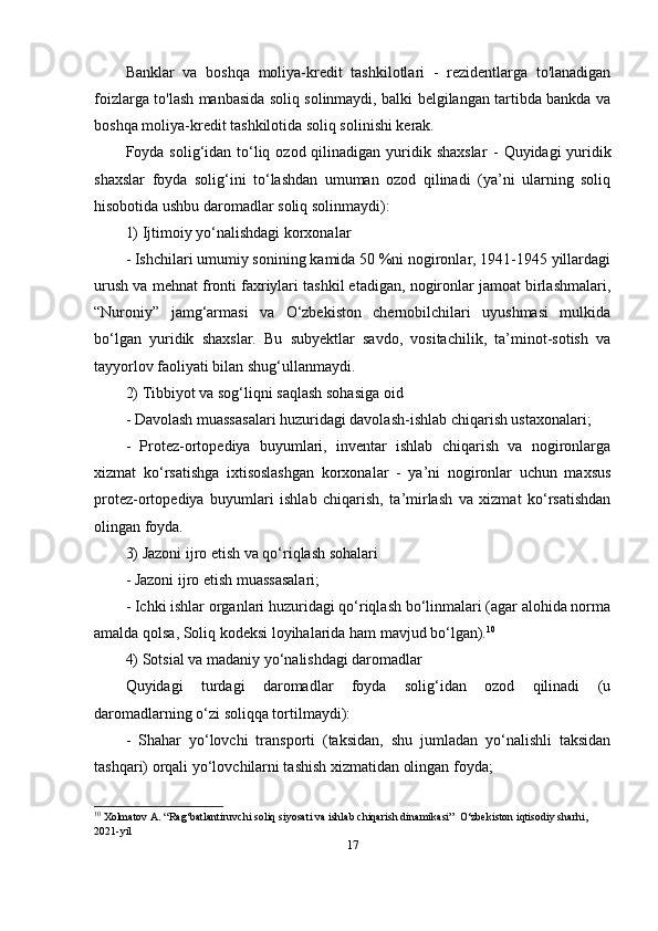 Banklar   va   boshqa   moliya-kredit   tashkilotlari   -   rezidentlarga   to'lanadigan
foizlarga to'lash manbasida soliq solinmaydi, balki belgilangan tartibda bankda va
boshqa moliya-kredit tashkilotida soliq solinishi kerak.
Foyda solig‘idan to‘liq ozod qilinadigan yuridik shaxslar   -   Quyidagi  yuridik
shaxslar   foyda   solig‘ini   to‘lashdan   umuman   ozod   qilinadi   (ya’ni   ularning   soliq
hisobotida ushbu daromadlar soliq solinmaydi): 
1) Ijtimoiy yo‘nalishdagi korxonalar
- Ishchilari umumiy sonining kamida 50 %ni nogironlar, 1941-1945 yillardagi
urush va mehnat fronti faxriylari tashkil etadigan, nogironlar jamoat birlashmalari,
“Nuroniy”   jamg‘armasi   va   O‘zbekiston   chernobilchilari   uyushmasi   mulkida
bo‘lgan   yuridik   shaxslar.   Bu   subyektlar   savdo,   vositachilik,   ta’minot-sotish   va
tayyorlov faoliyati bilan shug‘ullanmaydi.
2) Tibbiyot va sog‘liqni saqlash sohasiga oid
- Davolash muassasalari huzuridagi davolash-ishlab chiqarish ustaxonalari; 
-   Protez-ortopediya   buyumlari,   inventar   ishlab   chiqarish   va   nogironlarga
xizmat   ko‘rsatishga   ixtisoslashgan   korxonalar   -   ya’ni   nogironlar   uchun   maxsus
protez-ortopediya   buyumlari   ishlab   chiqarish,   ta’mirlash   va   xizmat   ko‘rsatishdan
olingan foyda. 
3) Jazoni ijro etish va qo‘riqlash sohalari
- Jazoni ijro etish muassasalari; 
- Ichki ishlar organlari huzuridagi qo‘riqlash bo‘linmalari (agar alohida norma
amalda qolsa, Soliq kodeksi loyihalarida ham mavjud bo‘lgan). 10
 
4) Sotsial va madaniy yo‘nalishdagi daromadlar
Quyidagi   turdagi   daromadlar   foyda   solig‘idan   ozod   qilinadi   (u
daromadlarning o‘zi soliqqa tortilmaydi): 
-   Shahar   yo‘lovchi   transporti   (taksidan,   shu   jumladan   yo‘nalishli   taksidan
tashqari) orqali yo‘lovchilarni tashish xizmatidan olingan foyda; 
10
 Xolmatov A. “Rag‘batlantiruvchi soliq siyosati va ishlab chiqarish dinamikasi”  O‘zbekiston iqtisodiy sharhi, 
2021-yil
17 