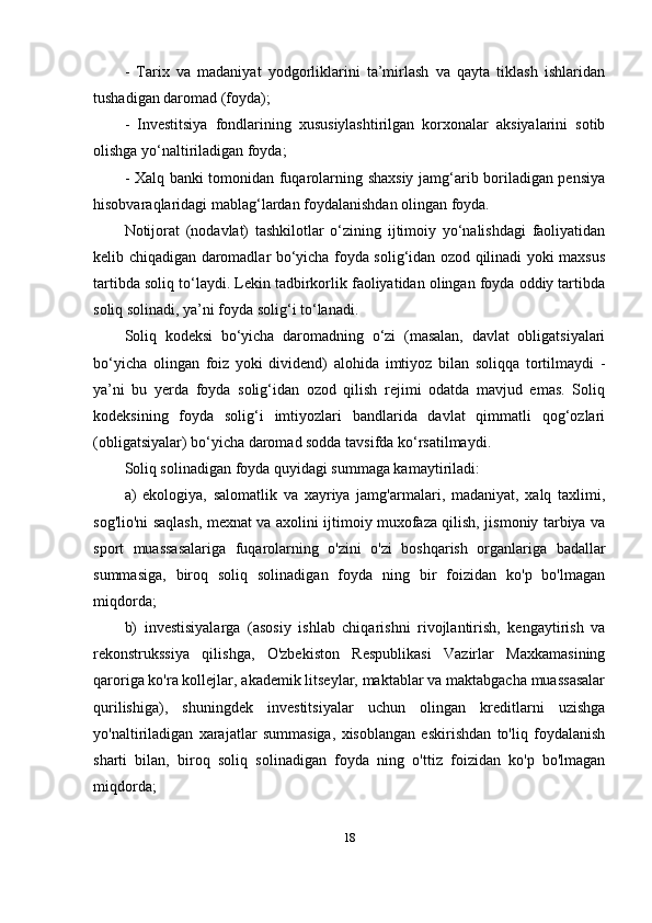 -   Tarix   va   madaniyat   yodgorliklarini   ta’mirlash   va   qayta   tiklash   ishlaridan
tushadigan daromad (foyda); 
-   Investitsiya   fondlarining   xususiylashtirilgan   korxonalar   aksiyalarini   sotib
olishga yo‘naltiriladigan foyda; 
- Xalq banki tomonidan fuqarolarning shaxsiy jamg‘arib boriladigan pensiya
hisobvaraqlaridagi mablag‘lardan foydalanishdan olingan foyda. 
Notijorat   (nodavlat)   tashkilotlar   o‘zining   ijtimoiy   yo‘nalishdagi   faoliyatidan
kelib chiqadigan daromadlar bo‘yicha foyda solig‘idan ozod qilinadi yoki maxsus
tartibda soliq to‘laydi. Lekin tadbirkorlik faoliyatidan olingan foyda oddiy tartibda
soliq solinadi, ya’ni foyda solig‘i to‘lanadi. 
Soliq   kodeksi   bo‘yicha   daromadning   o‘zi   (masalan,   davlat   obligatsiyalari
bo‘yicha   olingan   foiz   yoki   dividend)   alohida   imtiyoz   bilan   soliqqa   tortilmaydi   -
ya’ni   bu   yerda   foyda   solig‘idan   ozod   qilish   rejimi   odatda   mavjud   emas.   Soliq
kodeksining   foyda   solig‘i   imtiyozlari   bandlarida   davlat   qimmatli   qog‘ozlari
(obligatsiyalar) bo‘yicha daromad sodda tavsifda ko‘rsatilmaydi. 
Soliq solinadigan foyda quyidagi summaga kamaytiriladi:
a)   ekologiya,   salomatlik   va   xayriya   jamg'armalari,   madaniyat,   xalq   taxlimi,
sog'lio'ni saqlash, mexnat va axolini ijtimoiy muxofaza qilish, jismoniy tarbiya va
sport   muassasalariga   fuqarolarning   o'zini   o'zi   boshqarish   organlariga   badallar
summasiga,   biroq   soliq   solinadigan   foyda   ning   bir   foizidan   ko'p   bo'lmagan
miqdorda; 
b)   investisiyalarga   (asosiy   ishlab   chiqarishni   rivojlantirish,   kengaytirish   va
rekonstrukssiya   qilishga,   O'zbekiston   Respublikasi   Vazirlar   Maxkamasining
qaroriga ko'ra kollejlar, akademik litseylar, maktablar va maktabgacha muassasalar
qurilishiga),   shuningdek   investitsiyalar   uchun   olingan   kreditlarni   uzishga
yo'naltiriladigan   xarajatlar   summasiga,   xisoblangan   eskirishdan   to'liq   foydalanish
sharti   bilan,   biroq   soliq   solinadigan   foyda   ning   o'ttiz   foizidan   ko'p   bo'lmagan
miqdorda;
18 