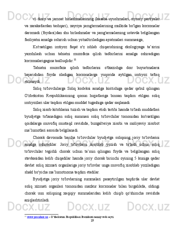 v)  diniy  va  jamoat  birlashmalarining  (kasaba   uyushmalari,  siyosiy   partiyalar
va xarakatlardan  tashqari), xayriya jamg'armalarining  mulkida  bo'lgan  korxonalar
daromadi   (foydasi)dan  shu   birlashmalar  va   jamg'armalarning  ustavda   belgilangan
faoliyatni amalga oshirish uchun yo'naltiriladigan ajratmalari summasiga;
Ko'rsatilgan   imtiyoz   faqat   o'z   ishlab   chiqarishining   ekologiyaga   ta’sirini
yaxshilash   uchun   tabiatni   muxofaza   qilish   tadbirlarini   amalga   oshiradigan
korxonalarigagina taalluqlidir. 11
Tabiatni   muxofaza   qilish   tadbirlarini   o'tkazishga   doir   buyurtmalarni
bajarishdan   foyda   oladigan   korxonalarga   yuqorida   aytilgan   imtiyoz   tatbiq
etilmaydi.
Soliq   to'lovchilarga   Soliq   kodeksi   amalga   kiritishiga   qadar   qabul   qilingan
O'zbekiston   Respublikasining   qonun   hujjatlariga   binoan   taqdim   etilgan   soliq
imtiyozlari ular taqdim etilgan muddat tugashiga qadar saqlanadi.
Soliq xisob-kitoblarini tuzish va taqdim etish tartibi hamda to'lash muddatlari
byudjetga   to'lanadigan   soliq   summasi   soliq   to'lovchilar   tomonidan   ko'rsatilgan
qoidalarga   muvofiq   mustaqil   ravishda,   buxgalteriya   xisobi   va   moliyaviy   xisobot
ma’lumotlari asosida belgilanadi.
Chorak   davomida   barcha   to'lovchilar   byudjetga   soliqning   joriy   to'lovlarini
amalga   oshiradilar.   Joriy   to'lovlarni   xisoblab   yozish   va   to'lash   uchun   soliq
to'lovchilar   tegishli   chorak   uchun   ta’min   qilingan   foyda   va   belgilangan   soliq
stavkasidan   kelib   chiqadilar   hamda   joriy   chorak   birinchi   oyining   5   kuniga   qadar
davlat soliq xizmati organlariga joriy to'lovlar unga muvofiq xisoblab yoziladigan
shakl bo'yicha ma’lumotnoma taqdim etadilar.
Byudjetga   joriy   to'lovlarning   summalari   pasaytirilgan   taqdirda   ular   davlat
soliq   xizmati   organlari   tomonidan   mazkur   korxonalar   bilan   birgalikda,   oldingi
chorak   uun   soliqning   xaqiqiy   summalaridan   kelib   chiqib   qo'shimcha   ravishda
aniqlashtiriladi.
11
  www.president.uz  – O’zbekiston Respublikasi Prezidenti rasmiy web sayti. 
19 