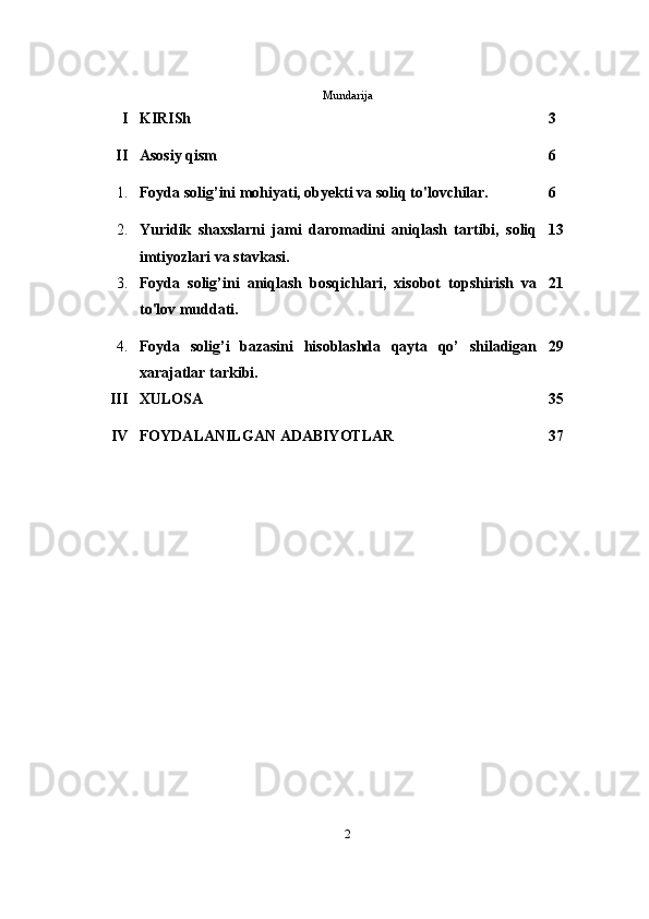 Mundarija
I KIRISh 3
II Asosiy qism 6
1. Foyda solig’ini mohiyati, obyekti va soliq to'lovchilar. 6
2. Yuridik   shaxslarni   jami   daromadini   aniqlash   tartibi,   soliq
imtiyozlari va stavkasi. 13
3. Foyda   solig’ini   aniqlash   bosqichlari,   xisobot   topshirish   va
to'lov muddati. 21
4. Foyda   solig’i   bazasini   hisoblashda   qayta   qo’   shiladigan
xarajatlar tarkibi. 29
III XULOSA 35
IV FOYDALANILGAN ADABIYOTLAR 37
2 