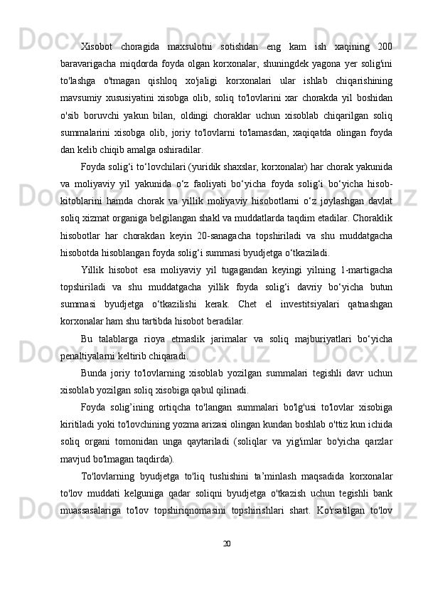 Xisobot   choragida   maxsulotni   sotishdan   eng   kam   ish   xaqining   200
baravarigacha   miqdorda   foyda   olgan   korxonalar,   shuningdek   yagona   yer   solig'ini
to'lashga   o'tmagan   qishloq   xo'jaligi   korxonalari   ular   ishlab   chiqarishining
mavsumiy   xususiyatini   xisobga   olib,   soliq   to'lovlarini   xar   chorakda   yil   boshidan
o'sib   boruvchi   yakun   bilan,   oldingi   choraklar   uchun   xisoblab   chiqarilgan   soliq
summalarini   xisobga   olib,   joriy   to'lovlarni   to'lamasdan,   xaqiqatda   olingan   foyda
dan kelib chiqib amalga oshiradilar. 
Foyda solig‘i to‘lovchilari (yuridik shaxslar, korxonalar) har chorak yakunida
va   moliyaviy   yil   yakunida   o‘z   faoliyati   bo‘yicha   foyda   solig‘i   bo‘yicha   hisob-
kitoblarini   hamda   chorak   va   yillik   moliyaviy   hisobotlarni   o‘z   joylashgan   davlat
soliq xizmat organiga belgilangan shakl va muddatlarda taqdim etadilar. Choraklik
hisobotlar   har   chorakdan   keyin   20-sanagacha   topshiriladi   va   shu   muddatgacha
hisobotda hisoblangan foyda solig‘i summasi byudjetga o‘tkaziladi.
Yillik   hisobot   esa   moliyaviy   yil   tugagandan   keyingi   yilning   1-martigacha
topshiriladi   va   shu   muddatgacha   yillik   foyda   solig‘i   davriy   bo‘yicha   butun
summasi   byudjetga   o‘tkazilishi   kerak.   Chet   el   investitsiyalari   qatnashgan
korxonalar ham shu tartibda hisobot beradilar.
Bu   talablarga   rioya   etmaslik   jarimalar   va   soliq   majburiyatlari   bo‘yicha
penaltiyalarni keltirib chiqaradi.
Bunda   joriy   to'lovlarning   xisoblab   yozilgan   summalari   tegishli   davr   uchun
xisoblab yozilgan soliq xisobiga qabul qilinadi.
Foyda   solig’ining   ortiqcha   to'langan   summalari   bo'lg'usi   to'lovlar   xisobiga
kiritiladi yoki to'lovchining yozma arizasi olingan kundan boshlab o'ttiz kun ichida
soliq   organi   tomonidan   unga   qaytariladi   (soliqlar   va   yig'imlar   bo'yicha   qarzlar
mavjud bo'lmagan taqdirda).
To'lovlarning   byudjetga   to'liq   tushishini   ta’minlash   maqsadida   korxonalar
to'lov   muddati   kelguniga   qadar   soliqni   byudjetga   o'tkazish   uchun   tegishli   bank
muassasalariga   to'lov   topshiriqnomasini   topshirishlari   shart.   Ko'rsatilgan   to'lov
20 