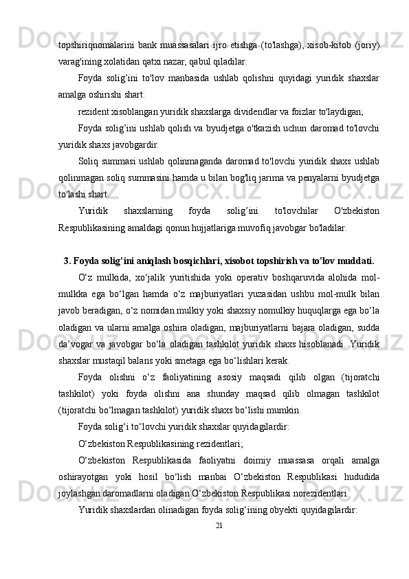 topshiriqnomalarini   bank   muassasalari   ijro   etishga   (to'lashga),   xisob-kitob   (joriy)
varag'ining xolatidan qatxi nazar, qabul qiladilar.
Foyda   solig’ini   to'lov   manbasida   ushlab   qolishni   quyidagi   yuridik   shaxslar
amalga oshirishi shart:
rezident xisoblangan yuridik shaxslarga dividendlar va foizlar to'laydigan; 
Foyda solig’ini ushlab qolish va byudjetga o'tkazish uchun daromad to'lovchi
yuridik shaxs javobgardir. 
Soliq summasi  ushlab qolinmaganda daromad to'lovchi  yuridik shaxs ushlab
qolinmagan soliq summasini hamda u bilan bog'liq jarima va penyalarni byudjetga
to'lashi shart.
Yuridik   shaxslarning   foyda   solig’ini   to'lovchilar   O'zbekiston
Respublikasining amaldagi qonun hujjatlariga muvofiq javobgar bo'ladilar.
3. Foyda solig’ini aniqlash bosqichlari, xisobot topshirish va to'lov muddati.
О‘z   mulkida,   xо‘jalik   yuritishida   yoki   operativ   boshqaruvida   alohida   mol-
mulkka   ega   bо‘lgan   hamda   о‘z   majburiyatlari   yuzasidan   ushbu   mol-mulk   bilan
javob beradigan, о‘z nomidan mulkiy yoki shaxsiy nomulkiy huquqlarga ega bо‘la
oladigan va ularni amalga oshira oladigan, majburiyatlarni bajara oladigan, sudda
da’vogar   va   javobgar   bо‘la   oladigan   tashkilot   yuridik   shaxs   hisoblanadi.   Yuridik
shaxslar mustaqil balans yoki smetaga ega bо‘lishlari kerak.
Foyda   olishni   о‘z   faoliyatining   asosiy   maqsadi   qilib   olgan   (tijoratchi
tashkilot)   yoki   foyda   olishni   ana   shunday   maqsad   qilib   olmagan   tashkilot
(tijoratchi bо‘lmagan tashkilot) yuridik shaxs bо‘lishi mumkin.
Foyda solig‘i tо‘lovchi yuridik shaxslar quyidagilardir:
О‘zbekiston Respublikasining rezidentlari;
О‘zbekiston   Respublikasida   faoliyatni   doimiy   muassasa   orqali   amalga
oshirayotgan   yoki   hosil   bо‘lish   manbai   О‘zbekiston   Respublikasi   hududida
joylashgan daromadlarni oladigan О‘zbekiston Respublikasi norezidentlari.
Yuridik shaxslardan olinadigan foyda solig‘ining obyekti quyidagilardir:
21 