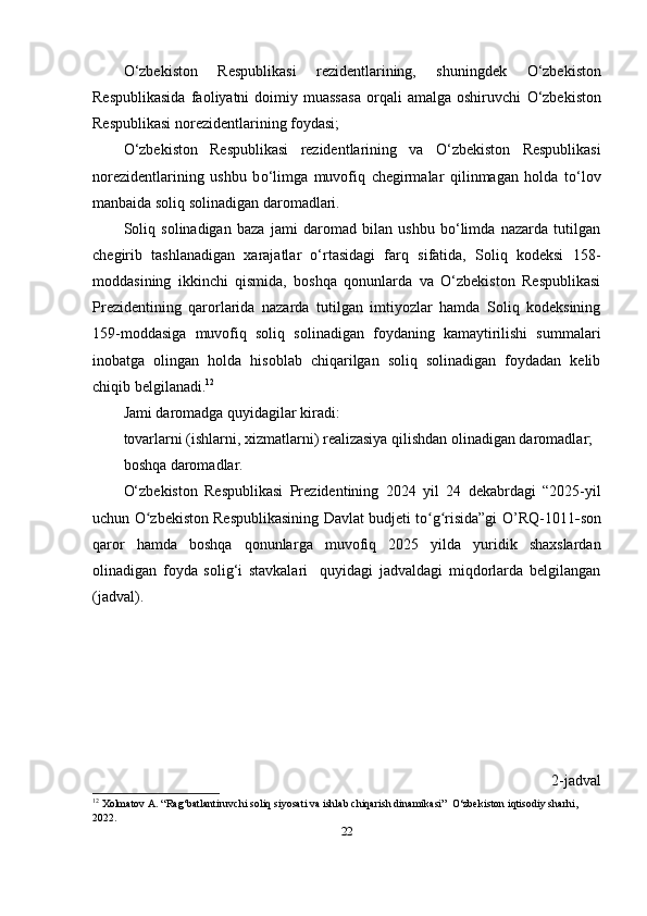 О ‘zbekiston   Respublikasi   rezidentlarining,   shuningdek   О ‘zbekiston
Respublikasida   faoliyatni   doimiy  muassasa   orqali   amalga   oshiruvchi   О ‘zbekiston
Respublikasi norezidentlarining foydasi;
О ‘zbekiston   Respublikasi   rezidentlarining   va   О ‘zbekiston   Respublikasi
norezidentlarining   ushbu   b о ‘limga   muvofiq   chegirmalar   qilinmagan   holda   t о ‘lov
manbaida soliq solinadigan daromadlari.
Soliq   solinadigan   baza   jami   daromad   bilan   ushbu   bо‘limda   nazarda   tutilgan
chegirib   tashlanadigan   xarajatlar   о‘rtasidagi   farq   sifatida,   Soliq   kodeksi   158-
moddasining   ikkinchi   qismida,   boshqa   qonunlarda   va   О‘zbekiston   Respublikasi
Prezidentining   qarorlarida   nazarda   tutilgan   imtiyozlar   hamda   Soliq   kodeksining
159-moddasiga   muvofiq   soliq   solinadigan   foydaning   kamaytirilishi   summalari
inobatga   olingan   holda   hisoblab   chiqarilgan   soliq   solinadigan   foydadan   kelib
chiqib belgilanadi. 12
Jami daromadga quyidagilar kiradi:
tovarlarni (ishlarni, xizmatlarni) realizasiya qilishdan olinadigan daromadlar;
boshqa daromadlar.
О‘zbekiston   Respublikasi   Prezidentining   20 24   yil   2 4   dekabrdagi   “2025-yil
uchun O zbekiston Respublikasining Davlat budjeti to g risida”gi  ʻ ʻ ʻ O’RQ -1 011 - son
qaror   hamda   boshqa   qonunlar ga   muvofiq   202 5   yilda   yuridik   shaxslardan
olinadigan   foyda   solig‘i   stavkalari     quyidagi   jadvaldagi   miqdorlarda   belgilangan
(jadval).
2-jadval
12
 Xolmatov A. “Rag‘batlantiruvchi soliq siyosati va ishlab chiqarish dinamikasi”  O‘zbekiston iqtisodiy sharhi, 
2022.
22 