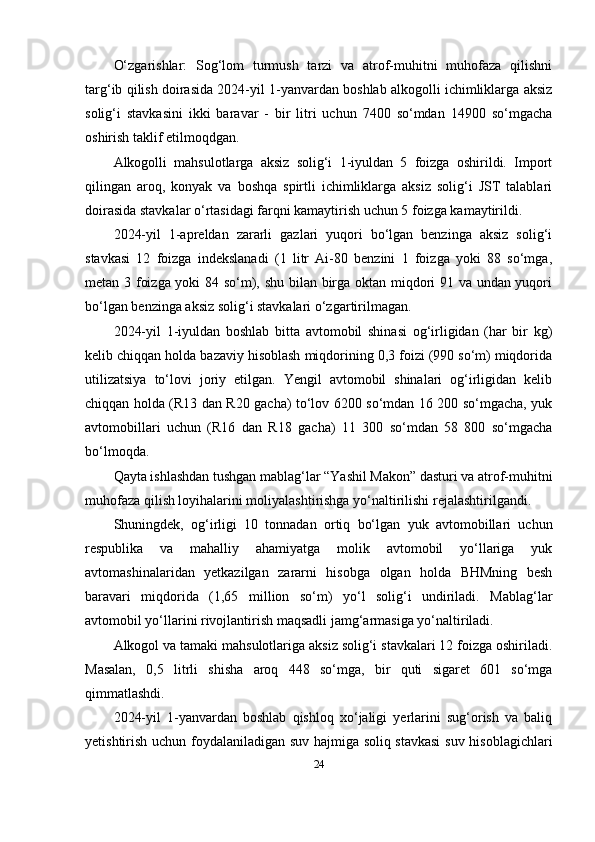 O‘zgarishlar:   Sog‘lom   turmush   tarzi   va   atrof-muhitni   muhofaza   qilishni
targ‘ib qilish doirasida 2024-yil 1-yanvardan boshlab alkogolli ichimliklarga aksiz
solig‘i   stavkasini   ikki   baravar   -   bir   litri   uchun   7400   so‘mdan   14900   so‘mgacha
oshirish taklif etilmoqdgan.
Alkogolli   mahsulotlarga   aksiz   solig‘i   1-iyuldan   5   foizga   oshirildi.   Import
qilingan   aroq,   konyak   va   boshqa   spirtli   ichimliklarga   aksiz   solig‘i   JST   talablari
doirasida stavkalar o‘rtasidagi farqni kamaytirish uchun 5 foizga kamaytirildi.
2024-yil   1-apreldan   zararli   gazlari   yuqori   bo‘lgan   benzinga   aksiz   solig‘i
stavkasi   12   foizga   indekslanadi   (1   litr   Ai-80   benzini   1   foizga   yoki   88   so‘mga,
metan 3 foizga yoki 84 so‘m), shu bilan birga oktan miqdori 91 va undan yuqori
bo‘lgan benzinga aksiz solig‘i stavkalari o‘zgartirilmagan.
2024-yil   1-iyuldan   boshlab   bitta   avtomobil   shinasi   og‘irligidan   (har   bir   kg)
kelib chiqqan holda bazaviy hisoblash miqdorining 0,3 foizi (990 so‘m) miqdorida
utilizatsiya   to‘lovi   joriy   etilgan.   Yengil   avtomobil   shinalari   og‘irligidan   kelib
chiqqan holda (R13 dan R20 gacha) to‘lov 6200 so‘mdan 16 200 so‘mgacha, yuk
avtomobillari   uchun   (R16   dan   R18   gacha)   11   300   so‘mdan   58   800   so‘mgacha
bo‘lmoqda.
Qayta ishlashdan tushgan mablag‘lar “Yashil Makon” dasturi va atrof-muhitni
muhofaza qilish loyihalarini moliyalashtirishga yo‘naltirilishi rejalashtirilgandi.
Shuningdek,   og‘irligi   10   tonnadan   ortiq   bo‘lgan   yuk   avtomobillari   uchun
respublika   va   mahalliy   ahamiyatga   molik   avtomobil   yo‘llariga   yuk
avtomashinalaridan   yetkazilgan   zararni   hisobga   olgan   holda   BHMning   besh
baravari   miqdorida   (1,65   million   so‘m)   yo‘l   solig‘i   undiriladi.   Mablag‘lar
avtomobil yo‘llarini rivojlantirish maqsadli jamg‘armasiga yo‘naltiriladi.
Alkogol va tamaki mahsulotlariga aksiz solig‘i stavkalari 12 foizga oshiriladi.
Masalan,   0,5   litrli   shisha   aroq   448   so‘mga,   bir   quti   sigaret   601   so‘mga
qimmatlashdi.
2024-yil   1-yanvardan   boshlab   qishloq   xo‘jaligi   yerlarini   sug‘orish   va   baliq
yetishtirish uchun foydalaniladigan suv hajmiga soliq stavkasi  suv hisoblagichlari
24 