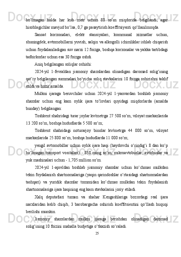 bo‘lmagan   holda   har   kub   metr   uchun   80   so‘m   miqdorida   belgilandi,   agar
hisoblagichlar mavjud bo‘lsa, 0,7 ga pasaytirish koeffitsiyenti qo‘llanilmoqda.
Sanoat   korxonalari,   elektr   stansiyalari,   kommunal   xizmatlar   uchun,
shuningdek, avtomobillarni yuvish, salqin va alkogolli ichimliklar ishlab chiqarish
uchun foydalaniladigan suv narxi 12 foizga, boshqa korxonalar va yakka tartibdagi
tadbirkorlar uchun esa 30 foizga oshdi.
Aniq belgilangan soliqlar oshishi:
2024-yil   1-fevraldan   jismoniy   shaxslardan   olinadigan   daromad   solig‘ining
qat’iy belgilangan summalari bo‘yicha soliq stavkalarini 10 foizga oshirishni taklif
etildi va hozir amalda.
Mulkni   ijaraga   beruvchilar   uchun   2024-yil   1-yanvardan   boshlab   jismoniy
shaxslar   uchun   eng   kam   oylik   ijara   to‘lovlari   quyidagi   miqdorlarda   (amalda
bunday) belgilangan:
Toshkent shahridagi turar joylar kv/metrga 27 500 so‘m, viloyat markazlarida
13 200 so‘m, boshqa hududlarda 5 500 so‘m;
Toshkent   shahridagi   noturarjoy   binolar   kv/metrga   44   000   so‘m,   viloyat
markazlarida 25 800 so‘m, boshqa hududlarda 11 000 so‘m;
yengil   avtomobillar   uchun   oylik   ijara   haqi   (haydovchi   o‘rindig‘i   8   dan   ko‘p
bo‘lmagan   transport   vositalari)   -   858   ming   so‘m,   mikroavtobuslar,   avtobuslar   va
yuk mashinalari uchun - 1,705 million so‘m.
2024-yil   1-apreldan   boshlab   jismoniy   shaxslar   uchun   ko‘chmas   mulkdan
tekin foydalanish shartnomalariga (yaqin qarindoshlar o‘rtasidagi shartnomalardan
tashqari)   va   yuridik   shaxslar   tomonidan   ko‘chmas   mulkdan   tekin   foydalanish
shartnomalariga ijara haqining eng kam stavkalarini joriy etiladi.
Xalq   deputatlari   tuman   va   shahar   Kengashlariga   bozordagi   real   ijara
narxlaridan   kelib   chiqib,   3   barobargacha   oshirish   koeffitsientini   qo‘llash   huquqi
berilishi mumkin.
Jismoniy   shaxslardan   mulkni   ijaraga   berishdan   olinadigan   daromad
solig‘ining 10 foizini mahalla budjetiga o‘tkazish so‘raladi.
25 