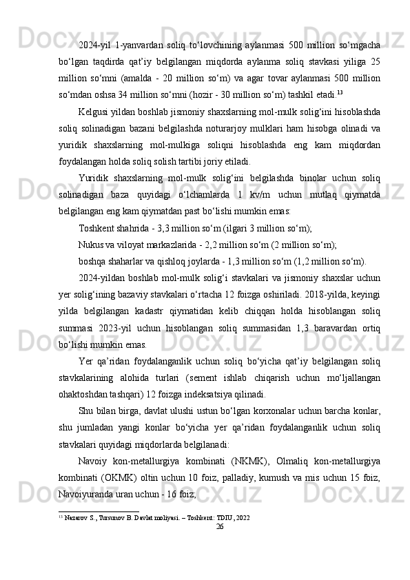 2024-yil   1-yanvardan   soliq   to‘lovchining   aylanmasi   500   million   so‘mgacha
bo‘lgan   taqdirda   qat’iy   belgilangan   miqdorda   aylanma   soliq   stavkasi   yiliga   25
million   so‘mni   (amalda   -   20   million   so‘m)   va   agar   tovar   aylanmasi   500   million
so‘mdan oshsa 34 million so‘mni (hozir - 30 million so‘m) tashkil etadi. 13
Kelgusi yildan boshlab jismoniy shaxslarning mol-mulk solig‘ini hisoblashda
soliq   solinadigan   bazani   belgilashda   noturarjoy   mulklari   ham   hisobga   olinadi   va
yuridik   shaxslarning   mol-mulkiga   soliqni   hisoblashda   eng   kam   miqdordan
foydalangan holda soliq solish tartibi joriy etiladi.
Yuridik   shaxslarning   mol-mulk   solig‘ini   belgilashda   binolar   uchun   soliq
solinadigan   baza   quyidagi   o‘lchamlarda   1   kv/m   uchun   mutlaq   qiymatda
belgilangan eng kam qiymatdan past bo‘lishi mumkin emas:
Toshkent shahrida - 3,3 million so‘m (ilgari 3 million so‘m);
Nukus va viloyat markazlarida - 2,2 million so‘m (2 million so‘m);
boshqa shaharlar va qishloq joylarda - 1,3 million so‘m (1,2 million so‘m).
2024-yildan   boshlab   mol-mulk   solig‘i   stavkalari   va   jismoniy   shaxslar   uchun
yer solig‘ining bazaviy stavkalari o‘rtacha 12 foizga oshiriladi. 2018-yilda, keyingi
yilda   belgilangan   kadastr   qiymatidan   kelib   chiqqan   holda   hisoblangan   soliq
summasi   2023-yil   uchun   hisoblangan   soliq   summasidan   1,3   baravardan   ortiq
bo‘lishi mumkin emas.
Yer   qa’ridan   foydalanganlik   uchun   soliq   bo‘yicha   qat’iy   belgilangan   soliq
stavkalarining   alohida   turlari   (sement   ishlab   chiqarish   uchun   mo‘ljallangan
ohaktoshdan tashqari) 12 foizga indeksatsiya qilinadi.
Shu bilan birga, davlat ulushi ustun bo‘lgan korxonalar uchun barcha konlar,
shu   jumladan   yangi   konlar   bo‘yicha   yer   qa’ridan   foydalanganlik   uchun   soliq
stavkalari quyidagi miqdorlarda belgilanadi:
Navoiy   kon-metallurgiya   kombinati   (NKMK),   Olmaliq   kon-metallurgiya
kombinati  (OKMK)   oltin  uchun 10  foiz,  palladiy,  kumush  va mis  uchun  15 foiz,
Navoiyuranda uran uchun - 16 foiz;
13
 Nazarov S., Tursunov B. Davlat moliyasi. – Toshkent: TDIU, 2022
26 