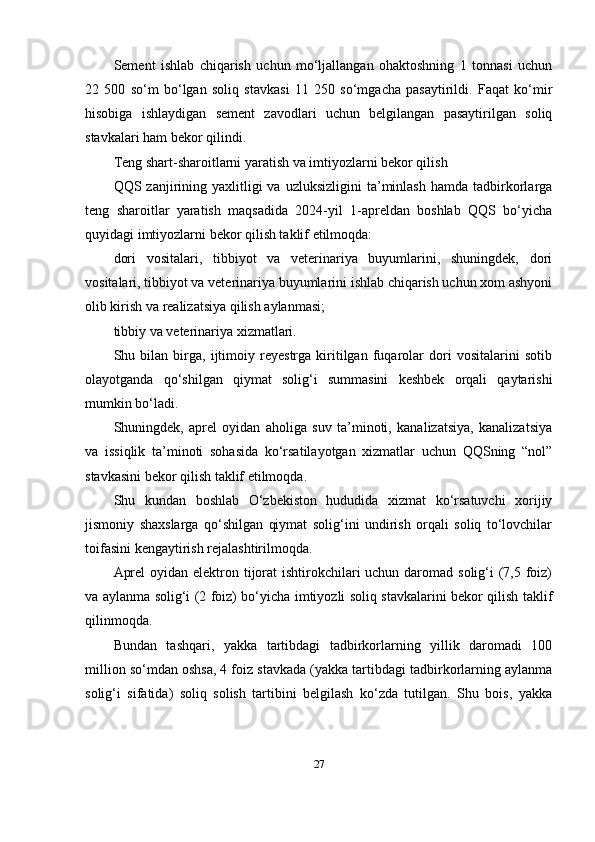 Sement   ishlab   chiqarish   uchun   mo‘ljallangan   ohaktoshning   1   tonnasi   uchun
22   500   so‘m   bo‘lgan   soliq   stavkasi   11   250   so‘mgacha   pasaytirildi.   Faqat   ko‘mir
hisobiga   ishlaydigan   sement   zavodlari   uchun   belgilangan   pasaytirilgan   soliq
stavkalari ham bekor qilindi.
Teng shart-sharoitlarni yaratish va imtiyozlarni bekor qilish
QQS  zanjirining  yaxlitligi  va  uzluksizligini   ta’minlash   hamda  tadbirkorlarga
teng   sharoitlar   yaratish   maqsadida   2024-yil   1-apreldan   boshlab   QQS   bo‘yicha
quyidagi imtiyozlarni bekor qilish taklif etilmoqda:
dori   vositalari,   tibbiyot   va   veterinariya   buyumlarini,   shuningdek,   dori
vositalari, tibbiyot va veterinariya buyumlarini ishlab chiqarish uchun xom ashyoni
olib kirish va realizatsiya qilish aylanmasi;
tibbiy va veterinariya xizmatlari.
Shu   bilan   birga,   ijtimoiy   reyestrga   kiritilgan   fuqarolar   dori   vositalarini   sotib
olayotganda   qo‘shilgan   qiymat   solig‘i   summasini   keshbek   orqali   qaytarishi
mumkin bo‘ladi.
Shuningdek,   aprel   oyidan   aholiga   suv   ta’minoti,   kanalizatsiya,   kanalizatsiya
va   issiqlik   ta’minoti   sohasida   ko‘rsatilayotgan   xizmatlar   uchun   QQSning   “nol”
stavkasini bekor qilish taklif etilmoqda.
Shu   kundan   boshlab   O‘zbekiston   hududida   xizmat   ko‘rsatuvchi   xorijiy
jismoniy   shaxslarga   qo‘shilgan   qiymat   solig‘ini   undirish   orqali   soliq   to‘lovchilar
toifasini kengaytirish rejalashtirilmoqda.
Aprel  oyidan elektron tijorat  ishtirokchilari  uchun daromad solig‘i (7,5 foiz)
va aylanma solig‘i (2 foiz) bo‘yicha imtiyozli soliq stavkalarini bekor qilish taklif
qilinmoqda.
Bundan   tashqari,   yakka   tartibdagi   tadbirkorlarning   yillik   daromadi   100
million so‘mdan oshsa, 4 foiz stavkada (yakka tartibdagi tadbirkorlarning aylanma
solig‘i   sifatida)   soliq   solish   tartibini   belgilash   ko‘zda   tutilgan.   Shu   bois,   yakka
27 