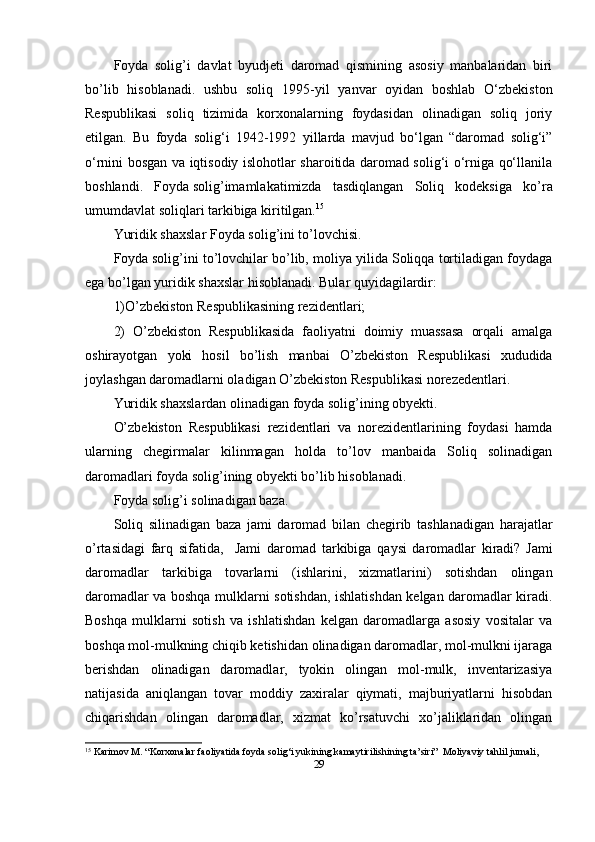 Foyda   solig’i   davlat   byudjeti   daromad   qismining   asosiy   manbalaridan   biri
bo’lib   hisoblanadi.   ushbu   soliq   1995 - yil   yanvar   oyidan   boshlab   O‘zbekiston
Respublikasi   soliq   tizimida   korxonalarning   foydasidan   olinadigan   soliq   joriy
etilgan.   Bu   foyda   solig‘i   1942-1992   yillarda   mavjud   bo‘lgan   “daromad   solig‘i”
o‘rnini bosgan va iqtisodiy islohotlar sharoitida daromad solig‘i o‘rniga qo‘llanila
boshlandi.   Foyda   solig’imamlakatimizda   tasdiqlangan   Soliq   kodeks i ga   ko’ra
umumdavlat soliqlari tarkibiga kiritilgan. 15
Yuridik shaxslar Foyda solig’ini to’lovchisi.
Foyda   solig’ini to’lovchilar bo’lib, moliya yilida Soliqqa tortiladigan foydaga
ega bo’lgan yuridik shaxslar hisoblanadi. Bular quyidagilardir:
1)O’zbekiston Respublikasining rezidentlari;
2)   O’zbekiston   Respublikasida   faoliyatni   doimiy   muassasa   orqali   amalga
oshirayotgan   yoki   hosil   bo’lish   manbai   O’zbekiston   Respublikasi   xududida
joylashgan daromadlarni oladigan O’zbekiston Respublikasi norezedentlari.
Yuridik shaxslardan olinadigan foyda solig’ining obyekti.
O’zbekiston   Respublikasi   rezidentlari   va   norezidentlarining   foydasi   hamda
ularning   chegirmalar   kilinmagan   holda   to’lov   manbaida   Soliq   solinadigan
daromadlari foyda   solig’i ning obyekti bo’lib hisoblanadi.
Foyda solig’i solinadigan baza.
Soliq   silinadigan   baza   jami   daromad   bilan   chegirib   tashlanadigan   harajatlar
o’rtasidagi   farq   sifatida,     Jami   d aromad   tarkibiga   q aysi   daromadlar   kiradi?   Jami
daromadlar   tarkibiga   tovarlarni   (ishlarini,   xizmatlarini)   sotishdan   olingan
daromadlar va boshqa mulklarni sotishdan, ishlatishdan kelgan daromadlar kiradi.
Boshqa   mulklarni   sotish   va   ishlatishdan   kelgan   daromadlarga   asosiy   vositalar   va
boshqa mol-mulkning chiqib ketishidan olinadigan daromadlar, mol-mulkni ijaraga
berishdan   olinadigan   daromadlar,   tyokin   olingan   mol-mulk,   inventarizasiya
natijasida   aniqlangan   tovar   moddiy   zaxiralar   qiymati,   majburiyatlarni   hisobdan
chiqarishdan   olingan   daromadlar,   xizmat   ko’rsatuvchi   xo’jaliklaridan   olingan
15
 Karimov M. “Korxonalar faoliyatida foyda solig‘i yukining kamaytirilishining ta’siri”  Moliyaviy tahlil jurnali,
29 