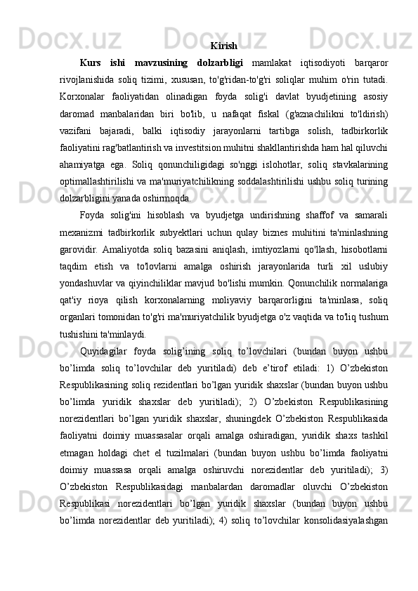 Kirish
Kurs   ishi   mavzusining   dolzarbligi   mamlakat   iqtisodiyoti   barqaror
rivojlanishida   soliq   tizimi,   xususan,   to'g'ridan-to'g'ri   soliqlar   muhim   o'rin   tutadi.
Korxonalar   faoliyatidan   olinadigan   foyda   solig'i   davlat   byudjetining   asosiy
daromad   manbalaridan   biri   bo'lib,   u   nafaqat   fiskal   (g'aznachilikni   to'ldirish)
vazifani   bajaradi,   balki   iqtisodiy   jarayonlarni   tartibga   solish,   tadbirkorlik
faoliyatini rag'batlantirish va investitsion muhitni shakllantirishda ham hal qiluvchi
ahamiyatga   ega.   Soliq   qonunchiligidagi   so'nggi   islohotlar,   soliq   stavkalarining
optimallashtirilishi va ma'muriyatchilikning soddalashtirilishi ushbu soliq turining
dolzarbligini yanada oshirmoqda.
Foyda   solig'ini   hisoblash   va   byudjetga   undirishning   shaffof   va   samarali
mexanizmi   tadbirkorlik   subyektlari   uchun   qulay   biznes   muhitini   ta'minlashning
garovidir.   Amaliyotda   soliq   bazasini   aniqlash,   imtiyozlarni   qo'llash,   hisobotlarni
taqdim   etish   va   to'lovlarni   amalga   oshirish   jarayonlarida   turli   xil   uslubiy
yondashuvlar va qiyinchiliklar mavjud bo'lishi mumkin. Qonunchilik normalariga
qat'iy   rioya   qilish   korxonalarning   moliyaviy   barqarorligini   ta'minlasa,   soliq
organlari tomonidan to'g'ri ma'muriyatchilik byudjetga o'z vaqtida va to'liq tushum
tushishini ta'minlaydi.
Quyidagilar   foyda   solig’ining   soliq   to’lovchilari   (bundan   buyon   ushbu
bo’limda   soliq   to’lovchilar   deb   yuritiladi)   deb   e’tirof   etiladi:   1)   O’zbekiston
Respublikasining soliq rezidentlari bo’lgan yuridik shaxslar (bundan buyon ushbu
bo’limda   yuridik   shaxslar   deb   yuritiladi);   2)   O’zbekiston   Respublikasining
norezidentlari   bo’lgan   yuridik   shaxslar,   shuningdek   O’zbekiston   Respublikasida
faoliyatni   doimiy   muassasalar   orqali   amalga   oshiradigan,   yuridik   shaxs   tashkil
etmagan   holdagi   chet   el   tuzilmalari   (bundan   buyon   ushbu   bo’limda   faoliyatni
doimiy   muassasa   orqali   amalga   oshiruvchi   norezidentlar   deb   yuritiladi);   3)
O’zbekiston   Respublikasidagi   manbalardan   daromadlar   oluvchi   O’zbekiston
Respublikasi   norezidentlari   bo’lgan   yuridik   shaxslar   (bundan   buyon   ushbu
bo’limda   norezidentlar   deb   yuritiladi);   4)   soliq   to’lovchilar   konsolidasiyalashgan 
