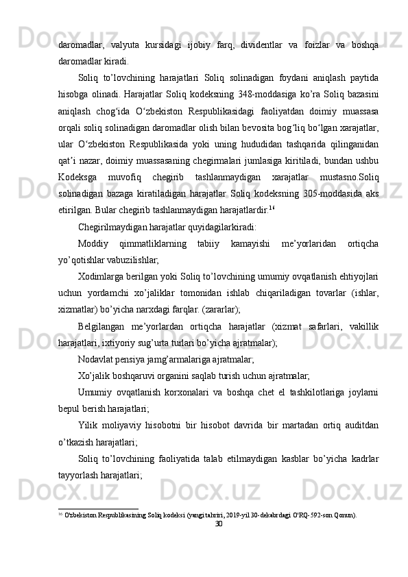 daromadlar,   valyuta   kursidagi   ijobiy   farq,   dividentlar   va   foizlar   va   boshqa
daromadlar kiradi.
Soliq   to’lovchining   harajatlari   Soliq   solinadigan   foydani   aniqlash   paytida
hisobga   olinadi.  Harajatlar   Soliq   kodeksning   348- moddasiga   ko’ra   Soliq   bazasini
aniqlash   chog ida   O zbekiston   Respublikasidagi   faoliyatdan   doimiy   muassasaʻ ʻ
orqali soliq solinadigan daromadlar olish bilan bevosita bog liq bo lgan xarajatlar,	
ʻ ʻ
ular   O zbekiston   Respublikasida   yoki   uning   hududidan   tashqarida   qilinganidan	
ʻ
qat i  nazar, doimiy muassasaning  chegirmalari  jumlasiga  kiritiladi, bundan ushbu	
ʼ
Kodeksga   muvofiq   chegirib   tashlanmaydigan   xarajatlar   mustasno.Soliq
solinadigan   bazaga   kiratiladigan   harajatlar   Soliq   kodeksning   305-moddasida   aks
etirilgan. Bular chegirib tashlanmaydigan harajatlardir. 16
Chegirilmaydigan harajatlar quyidagilarkiradi:
Moddiy   qimmatliklarning   tabiiy   kamayishi   me’yorlaridan   ortiqcha
yo’qotishlar vabuzilishlar;
Xodimlarga berilgan yoki Soliq to’lovchining umumiy ovqatlanish ehtiyojlari
uchun   yordamchi   xo’jaliklar   tomonidan   ishlab   chiqariladigan   tovarlar   (ishlar,
xizmatlar) bo’yicha narxdagi farqlar. (zararlar);
Belgilangan   me’yorlardan   ortiqcha   harajatlar   (xizmat   safarlari,   vakillik
harajatlari, ixtiyoriy sug’urta turlari bo’yicha ajratmalar);
Nodavlat pensiya jamg’armalariga ajratmalar;
Xo’jalik boshqaruvi organini saqlab turish uchun ajratmalar;
Umumiy   ovqatlanish   korxonalari   va   boshqa   chet   el   tashkilotlariga   joylarni
bepul berish harajatlari;
Yilik   moliyaviy   hisobotni   bir   hisobot   davrida   bir   martadan   ortiq   auditdan
o’tkazish harajatlari;
Soliq   to’lovchining   faoliyatida   talab   etilmaydigan   kasblar   bo’yicha   kadrlar
tayyorlash harajatlari;
16
  O'zbekiston Respublikasining   Soliq kodeksi   (yangi tahriri, 2019-yil 30-dekabrdagi O'RQ-592-son Qonun).
30 