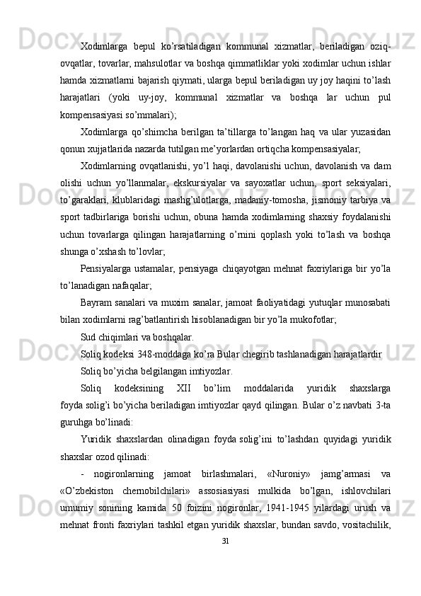 Xodimlarga   bepul   ko’rsatiladigan   kommunal   xizmatlar,   beriladigan   oziq-
ovqatlar, tovarlar, mahsulotlar va boshqa qimmatliklar yoki xodimlar uchun ishlar
hamda xizmatlarni bajarish qiymati, ularga bepul beriladigan uy joy haqini to’lash
harajatlari   (yoki   uy-joy,   kommunal   xizmatlar   va   boshqa   lar   uchun   pul
kompensasiyasi so’mmalari);
Xodimlarga   qo’shimcha   berilgan   ta’tillarga   to’langan   haq   va   ular   yuzasidan
qonun xujjatlarida nazarda tutilgan me’yorlardan ortiqcha kompensasiyalar;
Xodimlarning ovqatlanishi, yo’l  haqi, davolanishi  uchun, davolanish va dam
olishi   uchun   yo’llanmalar,   ekskursiyalar   va   sayoxatlar   uchun,   sport   seksiyalari,
to’garaklari,   klublaridagi   mashg’ulotlarga,   madaniy-tomosha,   jismoniy   tarbiya   va
sport   tadbirlariga   borishi   uchun,  obuna   hamda   xodimlarning   shaxsiy   foydalanishi
uchun   tovarlarga   qilingan   harajatlarning   o’rnini   qoplash   yoki   to’lash   va   boshqa
shunga o’xshash to’lovlar;
Pensiyalarga  ustamalar,  pensiyaga  chiqayotgan  mehnat  faxriylariga  bir   yo’la
to’lanadigan nafaqalar;
Bayram sanalari va muxim sanalar, jamoat faoliyatidagi yutuqlar munosabati
bilan xodimlarni rag’batlantirish hisoblanadigan bir yo’la mukofotlar;
Sud chiqimlari va boshqalar.
Soliq kodeksi 3 48 -moddaga ko’ra Bular chegirib tashlanadigan harajatlardir
Soliq bo’yicha belgilangan imtiyozlar .
Soliq   kodeksining   XII   bo’lim   moddalarida   yuridik   shaxslarga
foyda   solig’i   bo’yicha beriladigan imtiyozlar qayd qilingan. Bular o’z navbati 3-ta
guruhga bo’linadi:
Yuridik   shaxslardan   olinadigan   foyda   solig’ini   to’lashdan   quyidagi   yuridik
shaxslar ozod qilinadi:
-   nogironlarning   jamoat   birlashmalari,   «Nuroniy»   jamg’armasi   va
«O’zbekiston   chernobilchilari»   assosiasiyasi   mulkida   bo’lgan,   ishlovchilari
umumiy   sonining   kamida   50   foizini   nogironlar,   1941-1945   yilardagi   urush   va
mehnat fronti faxriylari tashkil etgan yuridik shaxslar, bundan savdo, vositachilik,
31 