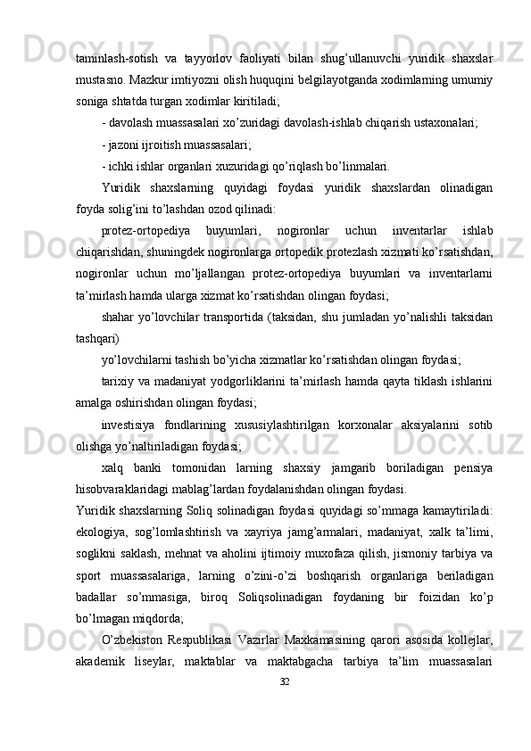 taminlash-sotish   va   tayyorlov   faoliyati   bilan   shug’ullanuvchi   yuridik   shaxslar
mustasno. Mazkur imtiyozni olish huquqini belgilayotganda xodimlarning umumiy
soniga shtatda turgan xodimlar kiritiladi;
- davolash muassasalari xo’zuridagi davolash-ishlab chiqarish ustaxonalari;
- jazoni ijroitish muassasalari;
- ichki ishlar organlari xuzuridagi qo’riqlash bo’linmalari.
Yuridik   shaxslarning   quyidagi   foydasi   yuridik   shaxslardan   olinadigan
foyda   solig’ini to’lashdan ozod qilinadi:
protez-ortopediya   buyumlari,   nogironlar   uchun   inventarlar   ishlab
chiqarishdan, shuningdek nogironlarga ortopedik protezlash xizmati ko’rsatishdan,
nogironlar   uchun   mo’ljallangan   protez-ortopediya   buyumlari   va   inventarlarni
ta’mirlash hamda ularga xizmat ko’rsatishdan olingan foydasi;
shahar   yo’lovchilar  transportida  (taksidan,  shu  jumladan  yo’nalishli  taksidan
tashqari)
yo’lovchilarni tashish bo’yicha xizmatlar ko’rsatishdan olingan foydasi;
tarixiy  va madaniyat  yodgorliklarini   ta’mirlash  hamda  qayta tiklash  ishlarini
amalga oshirishdan olingan foydasi;
investisiya   fondlarining   xususiylashtirilgan   korxonalar   aksiyalarini   sotib
olishga yo’naltiriladigan foydasi;
xalq   banki   tomonidan   larning   shaxsiy   jamgarib   boriladigan   pensiya
hisobvaraklaridagi mablag’lardan foydalanishdan olingan foydasi.
Yuridik shaxslarning Soliq solinadigan foydasi quyidagi so’mmaga kamaytiriladi:
ekologiya,   sog’lomlashtirish   va   xayriya   jamg’armalari,   madaniyat,   xalk   ta’limi,
soglikni  saklash,  mehnat  va  aholini  ijtimoiy muxofaza qilish, jismoniy tarbiya va
sport   muassasalariga,   larning   o’zini-o’zi   boshqarish   organlariga   beriladigan
badallar   so’mmasiga,   biroq   Soliqsolinadigan   foydaning   bir   foizidan   ko’p
bo’lmagan miqdorda;
O’zbekiston   Respublikasi   Vazirlar   Maxkamasining   qarori   asosida   kollejlar,
akademik   liseylar,   maktablar   va   maktabgacha   tarbiya   ta’lim   muassasalari
32 