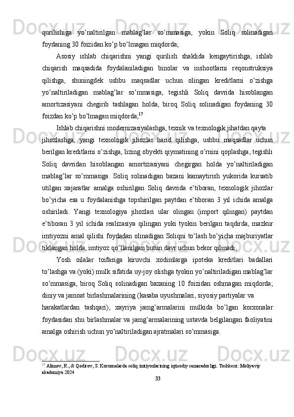 qurilishiga   yo’naltirilgan   mablag’lar   so’mmasiga,   yokin   Soliq   solinadigan
foydaning 30 foizidan ko’p bo’lmagan miqdorda;
Asosiy   ishlab   chiqarishni   yangi   qurilish   shaklida   kengaytirishga,   ishlab
chiqarish   maqsadida   foydalaniladigan   binolar   va   inshootlarni   reqonstruksiya
qilishga,   shuningdek   ushbu   maqsadlar   uchun   olingan   kreditlarni   o’zishga
yo’naltiriladigan   mablag’lar   so’mmasiga,   tegishli   Soliq   davrida   hisoblangan
amortizasiyani   chegirib   tashlagan   holda,   biroq   Soliq   solinadigan   foydaning   30
foizdan ko’p bo’lmagan miqdorda; 17
Ishlab chiqarishni modernizasiyalashga, texnik va texnologik jihatdan qayta
jihozlashga,   yangi   texnologik   jihozlar   harid   qilishga,   ushbu   maqsadlar   uchun
berilgan kreditlarni o’zishga, lizing obyekti qiymatining o’rnini qoplashga, tegishli
Soliq   davridan   hisoblangan   amortizasiyani   chegirgan   holda   yo’naltiriladigan
mablag’lar   so’mmasiga.   Soliq   solinadigan   bazani   kamaytirish   yukorida   kursatib
utilgan   xajaratlar   amalga   oshirilgan   Soliq   davrida   e’tiboran,   texnologik   jihozlar
bo’yicha   esa   u   foydalanishga   topshirilgan   paytdan   e’tiboran   3   yil   ichida   amalga
oshiriladi.   Yangi   texnologiya   jihozlari   ular   olingan   (import   qilingan)   paytdan
e’tiboran   3   yil   ichida   realizasiya   qilingan   yoki   tyokin   berilgan   taqdirda,   mazkur
imtiyozni  amal qilishi  foydadan olinadigan Soliqni to’lash bo’yicha majburiyatlar
tiklangan holda, imtiyoz qo’llanilgan butun davr uchun bekor qilinadi;
Yosh   oilalar   toifasiga   kiruvchi   xodimlarga   ipoteka   kreditlari   badallari
to’lashga va (yoki) mulk sifatida uy-joy olishga tyokin yo’naltiriladigan mablag’lar
so’mmasiga,   biroq   Soliq   solinadigan   bazaning   10   foizidan   oshmagan   miqdorda;
diniy va jamoat birlashmalarining (kasaba uyushmalari, siyosiy partiyalar va
harakatlardan   tashqari),   xayriya   jamg’armalarini   mulkida   bo’lgan   korxonalar
foydasidan  shu birlashmalar  va jamg’armalarining ustavda belgilangan faoliyatini
amalga oshirish uchun yo’naltiriladigan ajratmalari so’mmasiga.
17
 Alimov, R., & Qodirov, S.  Korxonalarda soliq imtiyozlarining iqtisodiy samaradorligi .  Toshkent: Moliyaviy 
akademiya.2024
33 