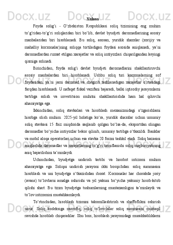 Xulosa
Foyda   solig‘i   -   O‘zbekiston   Respublikasi   soliq   tizimining   eng   muhim
to‘g‘ridan - to‘g‘ri   soliqlaridan   biri   bo‘lib,   davlat   byudjeti   daromadlarining   asosiy
manbalaridan   biri   hisoblanadi.   Bu   soliq,   asosan,   yuridik   shaxslar   (xorijiy   va
mahalliy   korxonalar)ning   soliqqa   tortiladigan   foydasi   asosida   aniqlanadi,   ya’ni
daromadlardan ruxsat etilgan xarajatlar va soliq imtiyozlari chiqarilgandan keyingi
qismiga solinadi. 
Birinchidan,   foyda   solig‘i   davlat   byudjeti   daromadlarini   shakllantiruvchi
asosiy   manbalardan   biri   hisoblanadi.   Ushbu   soliq   turi   korxonalarning   sof
foydasidan,   ya’ni   jami   daromad   va   chegirib   tashlanadigan   xarajatlar   o‘rtasidagi
farqdan hisoblanadi. U nafaqat fiskal vazifani bajaradi, balki iqtisodiy jarayonlarni
tartibga   solish   va   investitsion   muhitni   shakllantirishda   ham   hal   qiluvchi
ahamiyatga ega.
Ikkinchidan,   soliq   stavkalari   va   hisoblash   mexanizmidagi   o‘zgarishlarni
hisobga   olish   muhim.   2025-yil   holatiga   ko‘ra,   yuridik   shaxslar   uchun   umumiy
soliq   stavkasi   15   foiz   miqdorida   saqlanib   qolgan   bo‘lsa-da,   eksportdan   olingan
daromadlar bo‘yicha imtiyozlar bekor qilinib, umumiy tartibga o‘tkazildi. Banklar
va mobil aloqa operatorlari uchun esa stavka 20 foizni tashkil etadi. Soliq bazasini
aniqlashda daromadlar va xarajatlarning to‘g‘ri tasniflanishi soliq majburiyatining
aniq bajarilishini ta’minlaydi.
Uchinchidan,   byudjetga   undirish   tartibi   va   hisobot   intizomi   muhim
ahamiyatga   ega.   Soliqni   undirish   jarayoni   ikki   bosqichdan:   soliq   summasini
hisoblash   va   uni   byudjetga   o‘tkazishdan   iborat.   Korxonalar   har   chorakda   joriy
(avans)   to‘lovlarni   amalga   oshirishi   va   yil   yakuni   bo‘yicha   yakuniy   hisob-kitob
qilishi   shart.   Bu   tizim   byudjetga   tushumlarning   muntazamligini   ta’minlaydi   va
to‘lov intizomini mustahkamlaydi.
To‘rtinchidan,   hisoblash   tizimini   takomillashtirish   va   shaffoflikni   oshirish
zarur.   Soliq   kodeksiga   muvofiq,   soliq   to‘lovchilar   soliq   summasini   mustaqil
ravishda  hisoblab  chiqaradilar. Shu bois, hisoblash  jarayonidagi  murakkabliklarni 