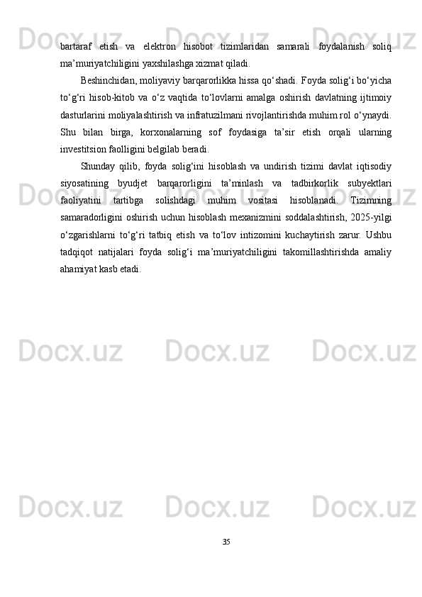 bartaraf   etish   va   elektron   hisobot   tizimlaridan   samarali   foydalanish   soliq
ma’muriyatchiligini yaxshilashga xizmat qiladi.
Beshinchidan, moliyaviy barqarorlikka hissa qo‘shadi. Foyda solig‘i bo‘yicha
to‘g‘ri   hisob-kitob   va   o‘z   vaqtida   to‘lovlarni   amalga   oshirish   davlatning   ijtimoiy
dasturlarini moliyalashtirish va infratuzilmani rivojlantirishda muhim rol o‘ynaydi.
Shu   bilan   birga,   korxonalarning   sof   foydasiga   ta’sir   etish   orqali   ularning
investitsion faolligini belgilab beradi.
Shunday   qilib,   foyda   solig‘ini   hisoblash   va   undirish   tizimi   davlat   iqtisodiy
siyosatining   byudjet   barqarorligini   ta’minlash   va   tadbirkorlik   subyektlari
faoliyatini   tartibga   solishdagi   muhim   vositasi   hisoblanadi.   Tizimning
samaradorligini  oshirish  uchun hisoblash  mexanizmini  soddalashtirish,  2025-yilgi
o‘zgarishlarni   to‘g‘ri   tatbiq   etish   va   to‘lov   intizomini   kuchaytirish   zarur.   Ushbu
tadqiqot   natijalari   foyda   solig‘i   ma’muriyatchiligini   takomillashtirishda   amaliy
ahamiyat kasb etadi.
35 