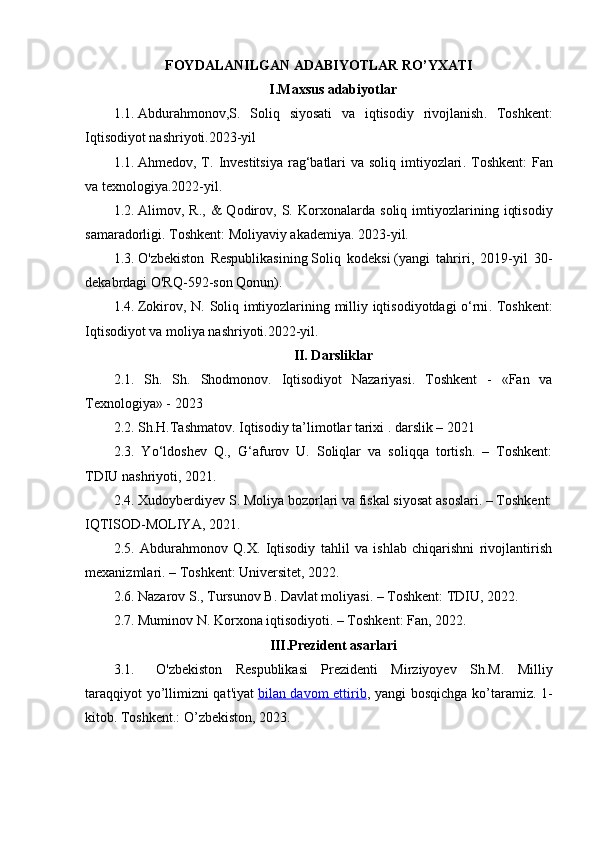 FOYDALANILGAN ADABIYOTLAR RO’YXATI
I.Maxsus adabiyotlar
1.1.  Abdurahmonov,S.   Soliq   siyosati   va   iqtisodiy   rivojlanish .   Toshkent:
Iqtisodiyot nashriyoti.2023-yil
1.1.  Ahmedov, T.   Investitsiya  rag‘batlari va soliq imtiyozlari . Toshkent:  Fan
va texnologiya.2022-yil.
1.2.  Alimov,  R.,   &   Qodirov,   S.   Korxonalarda   soliq   imtiyozlarining   iqtisodiy
samaradorligi .  Toshkent: Moliyaviy akademiya. 2023-yil.
1.3.  O'zbekiston   Respublikasining   Soliq   kodeksi   (yangi   tahriri,   2019-yil   30-
dekabrdagi O'RQ-592-son Qonun).
1.4.  Zokirov, N.   Soliq imtiyozlarining milliy iqtisodiyotdagi o‘rni . Toshkent:
Iqtisodiyot va moliya nashriyoti.2022-yil.
II. Darsliklar
2.1.   Sh.   Sh.   Shodmonov.   Iqtisodiyot   Nazariyasi .   Toshkent   -   «Fan   va
Texnologiya» - 2023
2.2. Sh.H.Tashmatov. Iqtisodiy ta’limotlar tarixi . darslik – 2021
2.3.   Yo‘ldoshev   Q.,   G‘afurov   U.   Soliqlar   va   soliqqa   tortish.   –   Toshkent:
TDIU nashriyoti, 2021.
2.4. Xudoyberdiyev S. Moliya bozorlari va fiskal siyosat asoslari. – Toshkent:
IQTISOD-MOLIYA, 2021.
2.5.   Abdurahmonov   Q.X.   Iqtisodiy   tahlil   va   ishlab   chiqarishni   rivojlantirish
mexanizmlari. – Toshkent: Universitet, 2022.
2.6. Nazarov S., Tursunov B. Davlat moliyasi. – Toshkent: TDIU, 2022.
2.7. Muminov N. Korxona iqtisodiyoti. – Toshkent: Fan, 2022.
III.Prezident asarlari
3.1. O'zbekiston   Respublikasi   Prezidenti   Mirziyoyev   Sh.M.   Milliy
taraqqiyot yo’llimizni qat'iyat   bilan davom ettirib , yangi bosqichga ko’taramiz. 1-
kitob. Toshkent.: O’zbekiston, 20 23 . 