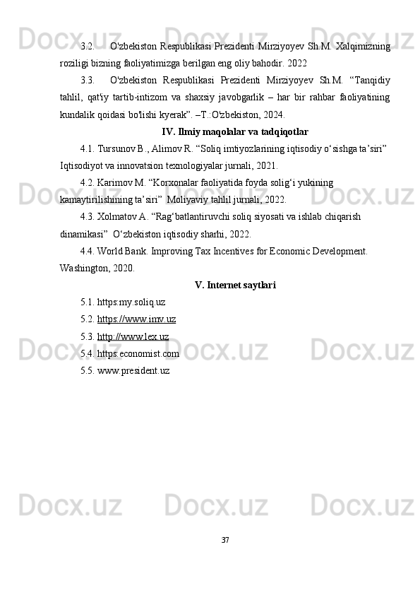 3.2. O'zbekiston   Respublikasi  Prezidenti   Mirziyoyev  Sh.M.   Xalqimizning
roziligi bizning faoliyatimizga berilgan eng oliy bahodir.  2022
3.3. O'zbekiston   Respublikasi   Prezidenti   Mirziyoyev   Sh.M.   “Tanqidiy
tahlil,   qat'iy   tartib-intizom   va   shaxsiy   javobgarlik   –   har   bir   rahbar   faoliyatining
kundalik qoidasi bo'lishi kyerak”. –T.:O'zbekiston, 20 24 .
IV .  Ilmiy   maqolalar   va   tadqiqotlar
4.1.  Tursunov   B .,  Alimov   R . “ Soliq   imtiyozlarining   iqtisodiy   o ‘ sishga   ta ’ siri ” 
Iqtisodiyot   va   innovatsion   texnologiyalar   jurnali , 2021.
4.2. Karimov M. “Korxonalar faoliyatida foyda solig‘i yukining 
kamaytirilishining ta’siri”  Moliyaviy tahlil jurnali, 2022.
4.3. Xolmatov A. “Rag‘batlantiruvchi soliq siyosati va ishlab chiqarish 
dinamikasi”  O‘zbekiston iqtisodiy sharhi, 2022.
4.4. World Bank. Improving Tax Incentives for Economic Development. 
Washington, 2020.
V. Internet saytlari
5.1. https:my.soliq.uz
5.2.  https://www.imv.uz
5.3.  http://www.lex.uz
5.4. https:economist.com
5.5. www.president.uz
37 
