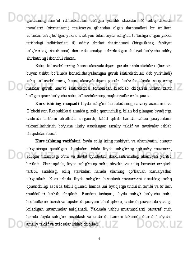 guruhining   mas’ul   ishtirokchilari   bo’lgan   yuridik   shaxslar;   5)   soliq   davrida
tovarlarni   (xizmatlarni)   realizasiya   qilishdan   olgan   daromadlari   bir   milliard
so’mdan ortiq bo’lgan yoki o’z ixtiyori bilan foyda solig’ini to’lashga o’tgan yakka
tartibdagi   tadbirkorlar;   6)   oddiy   shirkat   shartnomasi   (birgalikdagi   faoliyat
to’g’risidagi   shartnoma)   doirasida   amalga   oshiriladigan   faoliyat   bo’yicha   oddiy
shirkatning ishonchli shaxsi.
Soliq   to’lovchilarning   konsolidasiyalashgan   guruhi   ishtirokchilari   (bundan
buyon   ushbu   bo’limda   konsolidasiyalashgan   guruh   ishtirokchilari   deb   yuritiladi)
soliq   to’lovchilarning   konsolidasiyalashgan   guruhi   bo’yicha   foyda   solig’ining
mazkur   guruh   mas’ul   ishtirokchisi   tomonidan   hisoblab   chiqarish   uchun   zarur
bo’lgan qismi bo’yicha soliq to’lovchilarning majburiyatlarini bajaradi.
Kurs   ishining   maqsadi   f oyda   solig'ini   hisoblashning   nazariy   asoslarini   va
O‘zbekiston Respublikasi amaldagi soliq qonunchiligi bilan belgilangan byudjetga
undirish   tartibini   atroflicha   o'rganish,   tahlil   qilish   hamda   ushbu   jarayonlarni
takomillashtirish   bo'yicha   ilmiy   asoslangan   amaliy   taklif   va   tavsiyalar   ishlab
chiqishdan iborat.
Kurs   ishining   vazifalari   foyda   solig‘ining   mohiyati   va   ahamiyatini   chuqur
o‘rganishga   qaratilgan.   Jumladan,   ishda   foyda   solig‘ining   iqtisodiy   mazmuni,
soliqlar   tizimidagi   o‘rni   va   davlat   byudjetini   shakllantirishdagi   ahamiyati   yoritib
beriladi.   Shuningdek,   foyda   solig‘ining   soliq   obyekti   va   soliq   bazasini   aniqlash
tartibi,   amaldagi   soliq   stavkalari   hamda   ularning   qo‘llanish   xususiyatlari
o‘rganiladi.   Kurs   ishida   foyda   solig‘ini   hisoblash   mexanizmi   amaldagi   soliq
qonunchiligi asosida tahlil qilinadi hamda uni byudjetga undirish tartibi va to‘lash
muddatlari   ko‘rib   chiqiladi.   Bundan   tashqari,   foyda   solig‘i   bo‘yicha   soliq
hisobotlarini tuzish va topshirish jarayoni tahlil qilinib, undirish jarayonida yuzaga
keladigan   muammolar   aniqlanadi.   Yakunda   ushbu   muammolarni   bartaraf   etish
hamda   foyda   solig‘ini   hisoblash   va   undirish   tizimini   takomillashtirish   bo‘yicha
amaliy taklif va xulosalar ishlab chiqiladi.
4 