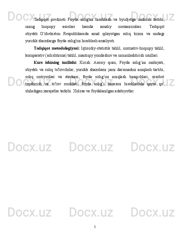 Tadqiqot   predmeti:   Foyda   solig'ini   hisoblash   va   byudjetga   undirish   tartibi,
uning   huquqiy   asoslari   hamda   amaliy   mexanizmlari.   T adqiqot
obyekti:   O zbekiston   Respublikasida   amal   qilayotgan   soliq   tizimi   va   undagiʻ
yuridik shaxslarga foyda solig'ini hisoblash amaliyoti.
Tadqiqot   metodologiyasi:   Iqtisodiy-statistik   tahlil,   normativ-huquqiy   tahlil,
komparativ (solishtirma) tahlil, mantiqiy yondashuv va umumlashtirish usullari.
Kurs   ishining   tuzilishi:   Kirish.   Asosiy   qism;   Foyda   solig’ini   mohiyati,
obyekti   va   soliq   to'lovchilar,   yuridik   shaxslarni   jami   daromadini   aniqlash   tartibi,
soliq   imtiyozlari   va   stavkasi,   foyda   solig’ini   aniqlash   bosqichlari,   xisobot
topshirish   va   to'lov   muddati,   f oyda   solig’i   bazasini   hisoblashda   qayta   qo’
shiladigan xarajatlar tarkibi.  Xulosa va foydalanilgan adabiyotlar.
5 