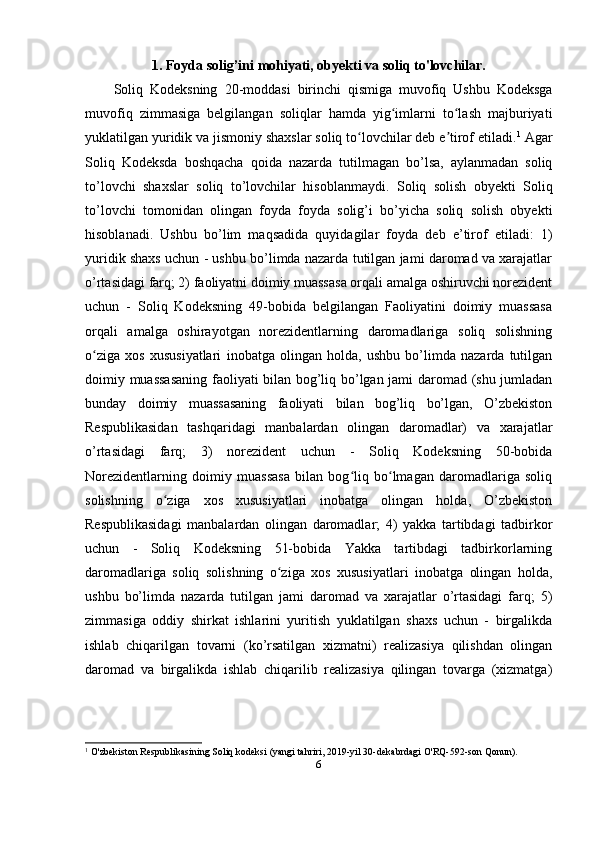 1. Foyda solig’ini mohiyati, obyekti va soliq to'lovchilar.
Soliq   Kodeksning   20 -moddasi   birinchi   qismiga   muvofiq   Ushbu   Kodeksga
muvofiq   zimmasiga   belgilangan   soliqlar   hamda   yig imlarni   to lash   majburiyatiʻ ʻ
yuklatilgan yuridik va jismoniy shaxslar soliq to lovchilar deb e tirof etiladi.	
ʻ ʼ 1
 Agar
Soliq   Kodeksda   boshqacha   qoida   nazarda   tutilmagan   bo’lsa,   aylanmadan   soliq
to’lovchi   shaxslar   soliq   to’lovchilar   hisoblanmaydi.   Soliq   solish   obyekti   Soliq
to’lovchi   tomonidan   olingan   foyda   foyda   solig’i   bo’yicha   soliq   solish   obyekti
hisoblanadi.   Ushbu   bo’lim   maqsadida   quyidagilar   foyda   deb   e’tirof   etiladi:   1)
yuridik shaxs uchun - ushbu bo’limda nazarda tutilgan jami daromad va xarajatlar
o’rtasidagi farq; 2) faoliyatni doimiy muassasa orqali amalga oshiruvchi norezident
uchun   -   Soliq   Kodeksning   49-bobida   belgilangan   Faoliyatini   doimiy   muassasa
orqali   amalga   oshirayotgan   norezidentlarning   daromadlariga   soliq   solishning
o ziga   xos   xususiyatlari	
ʻ   inobatga   olingan   holda,   ushbu   bo’limda   nazarda   tutilgan
doimiy muassasaning faoliyati bilan bog’liq bo’lgan jami daromad (shu jumladan
bunday   doimiy   muassasaning   faoliyati   bilan   bog’liq   bo’lgan,   O’zbekiston
Respublikasidan   tashqaridagi   manbalardan   olingan   daromadlar)   va   xarajatlar
o’rtasidagi   farq;   3)   norezident   uchun   -   Soliq   Kodeksning   50-bobida
Norezidentlarning   doimiy   muassasa   bilan   bog liq   bo lmagan   daromadlariga   soliq	
ʻ ʻ
solishning   o ziga   xos   xususiyatlari   inobatga   olingan   holda,   O’zbekiston	
ʻ
Respublikasidagi   manbalardan   olingan   daromadlar;   4)   yakka   tartibdagi   tadbirkor
uchun   -   Soliq   Kodeksning   51-bobida   Yakka   tartibdagi   tadbirkorlarning
daromadlariga   soliq   solishning   o ziga   xos   xususiyatlari   inobatga   olingan   holda,	
ʻ
ushbu   bo’limda   nazarda   tutilgan   jami   daromad   va   xarajatlar   o’rtasidagi   farq;   5)
zimmasiga   oddiy   shirkat   ishlarini   yuritish   yuklatilgan   shaxs   uchun   -   birgalikda
ishlab   chiqarilgan   tovarni   (ko’rsatilgan   xizmatni)   realizasiya   qilishdan   olingan
daromad   va   birgalikda   ishlab   chiqarilib   realizasiya   qilingan   tovarga   (xizmatga)
1
  O'zbekiston Respublikasining   Soliq kodeksi   (yangi tahriri, 2019-yil 30-dekabrdagi O'RQ-592-son Qonun).
6 