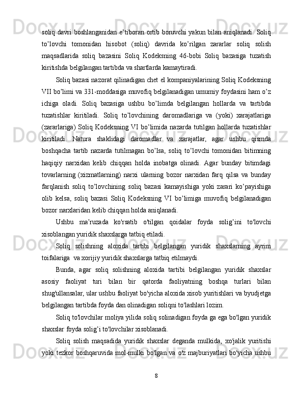 soliq davri boshlanganidan e’tiboran ortib boruvchi  yakun bilan aniqlanadi. Soliq
to’lovchi   tomonidan   hisobot   (soliq)   davrida   ko’rilgan   zararlar   soliq   solish
maqsadlarida   soliq   bazasini   Soliq   Kodeksning   46-bobi   Soliq   bazasiga   tuzatish
kiritishda belgilangan tartibda va shartlarda kamaytiradi.
Soliq bazasi nazorat qilinadigan chet el kompaniyalarining Soliq Kodeksning
VII bo’limi va 331-moddasiga muvofiq belgilanadigan umumiy foydasini ham o’z
ichiga   oladi.   Soliq   bazasiga   ushbu   bo’limda   belgilangan   hollarda   va   tartibda
tuzatishlar   kiritiladi.   Soliq   to’lovchining   daromadlariga   va   (yoki)   xarajatlariga
(zararlariga)   Soliq   Kodeksning   VI   bo’limida   nazarda   tutilgan   hollarda   tuzatishlar
kiritiladi.   Natura   shaklidagi   daromadlar   va   xarajatlar,   agar   ushbu   qismda
boshqacha   tartib   nazarda   tutilmagan   bo’lsa,   soliq   to’lovchi   tomonidan   bitimning
haqiqiy   narxidan   kelib   chiqqan   holda   inobatga   olinadi.   Agar   bunday   bitimdagi
tovarlarning   (xizmatlarning)   narxi   ularning   bozor   narxidan   farq   qilsa   va   bunday
farqlanish   soliq   to’lovchining   soliq   bazasi   kamayishiga   yoki   zarari   ko’payishiga
olib   kelsa,   soliq   bazasi   Soliq   Kodeksning   VI   bo’limiga   muvofiq   belgilanadigan
bozor narxlaridan kelib chiqqan holda aniqlanadi.
Ushbu   ma’ruzada   ko'rsatib   o'tilgan   qoidalar   foyda   solig’ini   to'lovchi
xisoblangan yuridik shaxslarga tatbiq etiladi.
Soliq   solishning   aloxida   tartibi   belgilangan   yuridik   shaxslarning   ayrim
toifalariga  va xorijiy yuridik shaxslarga tatbiq etilmaydi.
Bunda,   agar   soliq   solishning   aloxida   tartibi   belgilangan   yuridik   shaxslar
asosiy   faoliyat   turi   bilan   bir   qatorda   faoliyatning   boshqa   turlari   bilan
shug'ullansalar, ular ushbu faoliyat bo'yicha aloxida xisob yuritishlari va byudjetga
belgilangan tartibda foyda dan olinadigan soliqni to'lashlari lozim.
Soliq to'lovchilar moliya yilida soliq solinadigan foyda ga ega bo'lgan yuridik
shaxslar foyda solig’i to'lovchilar xisoblanadi.
Soliq   solish   maqsadida   yuridik   shaxslar   deganda   mulkida,   xo'jalik   yuritishi
yoki  tezkor  boshqaruvida mol-mulki  bo'lgan va  o'z majburiyatlari  bo'yicha  ushbu
8 