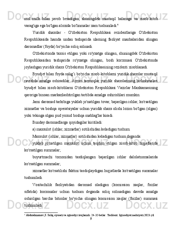 mol-mulk   bilan   javob   beradigan,   shuningdek   mustaqil   balansga   va   xisob-kitob
varag'iga ega bo'lgan aloxida bo'linmalar xam tushuniladi. 4
Yuridik   shaxslar   -   O'zbekiston   Respublikasi   rezidentlariga   O'zbekiston
Respublikasida   hamda   undan   tashqarida   ularning   faoliyat   manbalaridan   olingan
daromadlar (foyda) bo'yicha soliq solinadi.
O'zbekistonda   taxsis   etilgan   yoki   ro'yxatga   olingan,   shuningdek   O'zbekiston
Respublikasidan   tashqarida   ro'yxatga   olingan,   bosh   korxonasi   O'zbekistonda
joylashgan yuridik shaxs O'zbekiston Respublikasining rezidenti xisoblanadi.
Byudjet bilan foyda solig’i bo'yicha xisob-kitoblarni yuridik shaxslar mustaqil
ravishda   amalga   oshiradilar.   Ayrim   tarmoqlar   yuridik   shaxslarining   birlashmalari
byudjet   bilan   xisob-kitoblarni   O'zbekiston   Respublikasi   Vazirlar   Maxkamasining
qaroriga binoan markazlashtirilgan tartibda amalga oshirishlari mumkin.
Jami daromad tarkibiga yuklab jo'natilgan tovar, bajarilgan ishlar, ko'rsatilgan
xizmatlar va boshqa operatsiyalar uchun yuridik shaxs olishi lozim bo'lgan (olgan)
yoki tekinga olgan pud yoxud boshqa mablag'lar kiradi.
Bunday daromadlarga quyidagilar kiritiladi:
a) maxsulot (ishlar, xizmatlar) sotilishidan keladigan tushum.
Maxsulot (ishlar, xizmatlar) sotilishidan keladigan tushum deganda:
yuklab   jo'natilgan   maxsulot   uchun   taqdim   etilgan   xisob-kitob   hujjatlarida
ko'rsatilgan summalar;
buyurtmachi   tomonidan   tasdiqlangan   bajarilgan   ishlar   dalolatnomalarida
ko'rsatilgan summalar;
xizmatlar ko'rsatilishi faktini tasdiqlaydigan hujjatlarda ko'rsatilgan summalar
tushuniladi.
Vositachilik   faoliyatidan   daromad   oladigan   (komission   xaqlar,   foizlar
sifatida)   korxonalar   uchun   tushum   deganda   soliq   solinadigan   davrda   amalga
oshirilgan   barcha   bitimlar   bo'yicha   olingan   komission   xaqlar   (foizlar)   summasi
tushuniladi.
4
  Abdurahmonov,S.  Soliq siyosati va iqtisodiy rivojlanish . 24-32-betlar. Toshkent: Iqtisodiyot nashriyoti.2023-yil
9 
