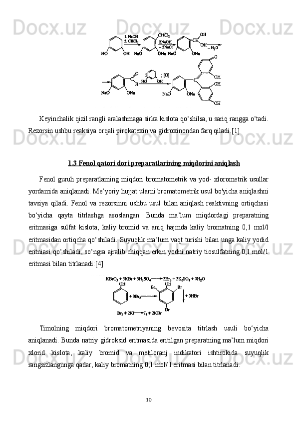 Keyinchalik qizil rangli aralashmaga sirka kislota qo‘shilsa, u sariq rangga o‘tadi.
Rezorsin ushbu reaksiya orqali pirokatexin va gidroxinondan farq qiladi. [1]
1.3     Fenol qatori dori preparatlari    ning miqdorini aniqlash   
Fenol   guruh  preparatlaming  miqdori  bromatometrik  va  yod-   xlorometrik  usullar
yordamida aniqlanadi. Me’yoriy hujjat ularni bromatometrik usul bo'yicha aniqlashni
tavsiya   qiladi.   Fenol   va   rezorsinni   ushbu   usul   bilan   aniqlash   reaktivning   ortiqchasi
bo‘yicha   qayta   titrlashga   asoslangan.   Bunda   ma’lum   miqdordagi   preparatning
eritmasiga   sulfat   kislota,   kaliy   bromid   va   aniq   hajmda   kaliy   bromatning   0,1   mol/l
eritmasidan ortiqcha qo‘shiladi. Suyuqlik ma’lum vaqt turishi bilan unga kaliy yodid
eritniasi qo‘shiladi, so‘ngra ajralib chiqqan erkin yodni natriy tiosulfatning 0,1 mol/1
eritmasi bilan titrlanadi: [4]
Timolning   miqdori   bromatometriyaning   bevosita   titrlash   usuli   bo‘yicha
aniqlanadi. Bunda natriy gidroksid eritmasida eritilgan preparatning ma’lum miqdori
xlorid   kislota,   kaliy   bromid   va   metiloranj   indikatori   ishtirokida   suyuqlik
rangsizlangunga qadar, kaliy bromatning 0,1 mol/ l eritmasi bilan titrlanadi.
10 